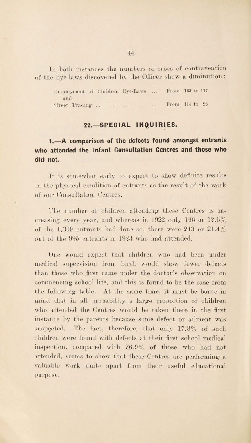 In botli instances the numbers of cases of contravention of the bye-laws discovered by the Officer show a diminution : Employment of’ Children Eye-Laws ... From 163 to 117 and Street Trading. From 114 to 98 22.—SPECIAL INQUIRIES. 1.—a comparison of the defects found amongst entrants who attended the Infant Consultation Centres and those who did not. It is somewhat early to expect to show definite results in the physical condition of entrants as the result of the work of our Consultation Centres. The number of children attending these Centres is in¬ creasing every year, and whereas in 1922 only 16G or 12.6% of the 1,309 entrants had done so, there were 213 or 21.4% out of the 995 entrants in 1923 who had attended. One would expect that children who had been under medical supervision from birth would show fewer defects than those who first came under the doctor’s observation on commencing school life, and this is found to be the case from the following table. At the same time, it must be borne in mind that in all probability a large proportion of children who attended the Centres wTould be taken there in the first instance by the parents because some defect or ailment was suspected. The fact, therefore, that only 17.3% of such children were found with defects at their first school medical inspection, compared with 26.9% of those who had not attended, seems to show that these Centres are performing a valuable work quite apart from their useful educational purpose.