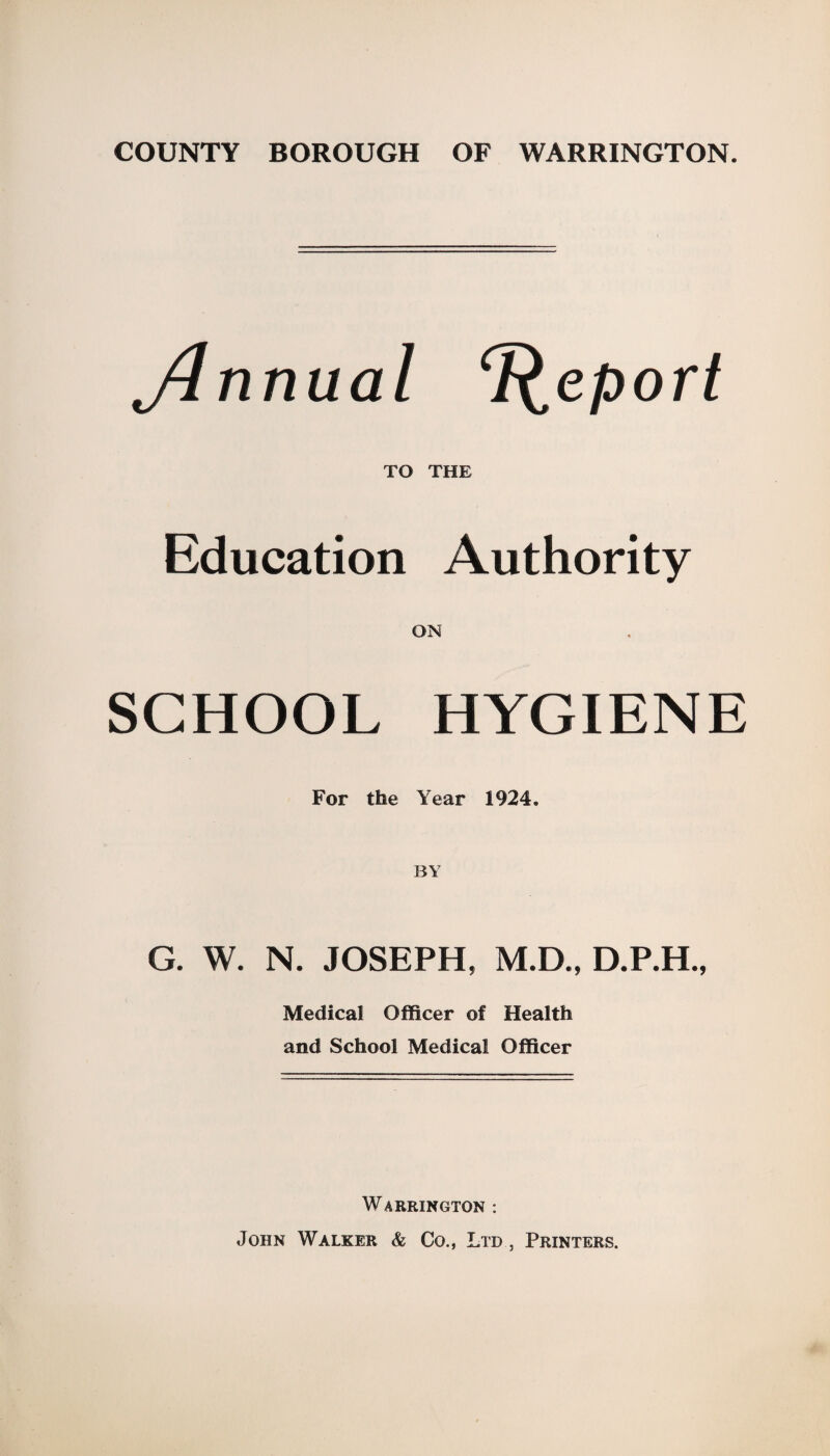 COUNTY BOROUGH OF WARRINGTON. ylnnual Report TO THE Education Authority ON SCHOOL HYGIENE For the Year 1924. BY G. W. N. JOSEPH, M.D., D.P.H., Medical Officer of Health and School Medical Officer Warrington : John Walker & Co., Ltd , Printers.