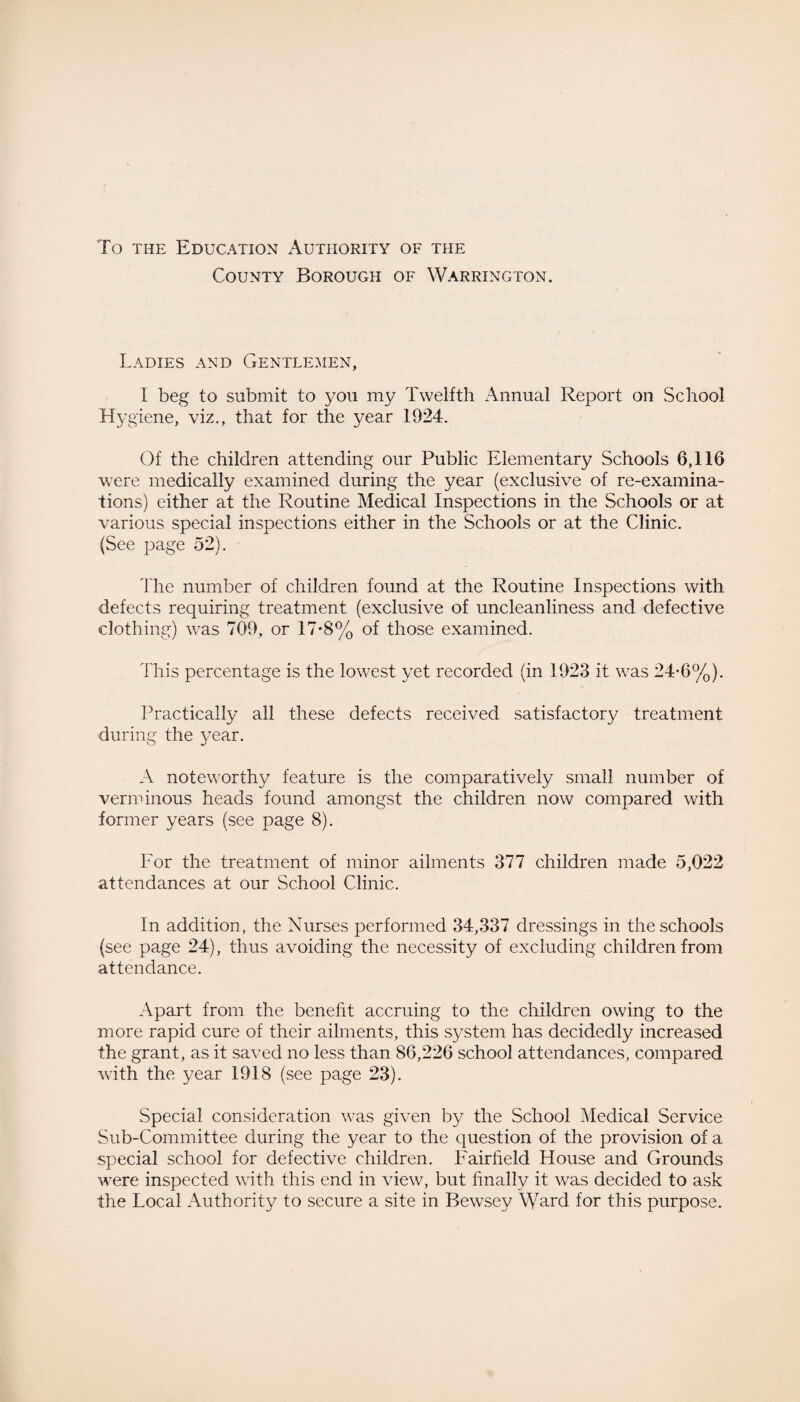 To the Education Authority of the County Borough of Warrington. Ladies and Gentlemen, I beg to submit to you my Twelfth Annual Report on School Hygiene, viz., that for the year 1924. Of the children attending our Public Elementary Schools 6,116 were medically examined during the year (exclusive of re-examina¬ tions) either at the Routine Medical Inspections in the Schools or at various special inspections either in the Schools or at the Clinic. (See page 52). The number of children found at the Routine Inspections with defects requiring treatment (exclusive of uncleanliness and defective clothing) was 709, or 17*8% of those examined. This percentage is the lowest yet recorded (in 1923 it was 24-6%). Practically all these defects received satisfactory treatment during the }.'7ear. A noteworthy feature is the comparatively small number of verminous heads found amongst the children now compared with former years (see page 8). For the treatment of minor ailments 377 children made 5,022 attendances at our School Clinic. In addition, the Nurses performed 34,337 dressings in the schools (see page 24), thus avoiding the necessity of excluding children from attendance. Apart from the benefit accruing to the children owing to the more rapid cure of their ailments, this system has decidedly increased the grant, as it saved no less than 86,226 school attendances, compared with the year 1918 (see page 23). Special consideration was given by the School Medical Service Sub-Committee during the year to the question of the provision of a special school for defective children. Fairfield House and Grounds w?ere inspected with this end in view, but finally it was decided to ask the Local Authority to secure a site in Bewsey Ward for this purpose.