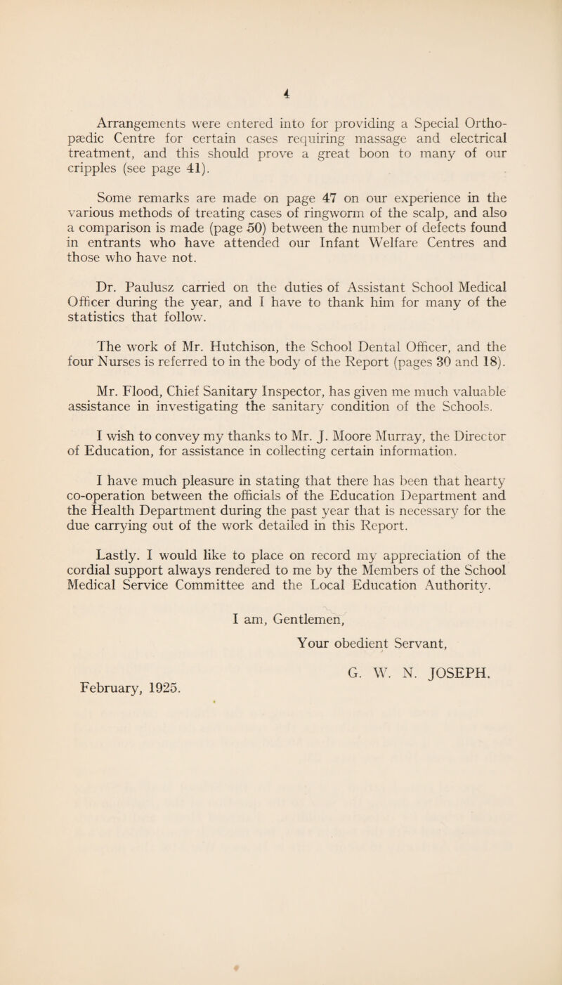 Arrangements were entered into for providing a Special Ortho¬ paedic Centre for certain cases requiring massage and electrical treatment, and this should prove a great boon to many of our cripples (see page 41). Some remarks are made on page 47 on our experience in the various methods of treating cases of ringworm of the scalp, and also a comparison is made (page 50) between the number of defects found in entrants who have attended our Infant Welfare Centres and those who have not. Dr. Paulusz carried on the duties of Assistant School Medical Officer during the year, and I have to thank him for many of the statistics that follow. The work of Mr. Hutchison, the School Dental Officer, and the four Nurses is referred to in the body of the Report (pages 30 and 18). Mr. Flood, Chief Sanitary Inspector, has given me much valuable assistance in investigating the sanitary condition of the Schools. I wish to convey my thanks to Mr. J. Moore Murray, the Director of Education, for assistance in collecting certain information. I have much pleasure in stating that there has been that hearty co-operation between the officials of the Education Department and the Health Department during the past year that is necessary for the due carrying out of the work detailed in this Report. Lastly. I would like to place on record my appreciation of the cordial support always rendered to me by the Members of the School Medical Service Committee and the Local Education Authority. I am, Gentlemen, Your obedient Servant, G. W. N. JOSEPH. February, 1925.