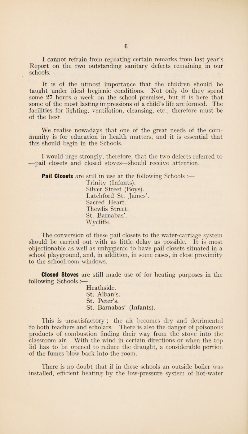 I cannot refrain from repeating certain remarks from last year’s Report on the two outstanding sanitary defects remaining in our schools. It is of the utmost importance that the children should be taught under ideal hygienic conditions. Not only do they spend some 27 hours a week on the school premises, but it is here that some of the most lasting impressions of a child’s life are formed. The facilities for lighting, ventilation, cleansing, etc., therefore must be of the best. We realise nowadays that one of the great needs of the com¬ munity is for education in health matters, and it is essential that this should begin in the Schools. I would urge strongly, therefore, that the two defects referred to -—pail closets and closed stoves—should receive attention. Pail Closets are still in use at the following Schools :—- Trinity (Infants). Silver Street (Boys). Latc.hford St. James’. Sacred Heart. Thewlis Street. St. Barnabas’. Wy cliff e. The conversion of these pail closets to the water-carriage system should be carried out with as little delay as possible. It is most objectionable as well as unhygienic to have pail closets situated in a school playground, and, in addition, in some cases, in close proximity to the schoolroom windows. Closed Stoves are still made use of for heating purposes in the following Schools :— Heathside. St. Alban’s. St. Peter’s. St. Barnabas’ (Infants). This is unsatisfactory ; the air becomes dry and detrimental to both teachers and scholars. There is also the danger of poisonous products of combustion finding their way from the stove into the classroom air. With the wind in certain directions or when the top x lid has to be opened to reduce the draught, a considerable portion of the fumes blow back into the room. There is no doubt that if in these schools an outside boiler was installed, efficient heating by the low-pressure system of hot-water