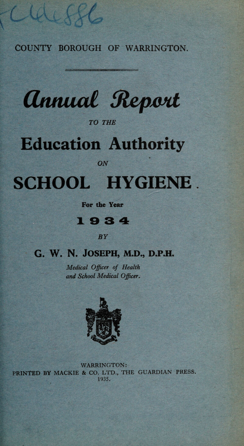 CUinual Slepwd TO THE Education Authority ON SCHOOL HYGIENE For the Year 19 3 4 BY <;■' - • 5'. .i ' ■ . ^ 1 G. W. N. Joseph, m.d., d.p.h. Medical Officer of Health and School Medical Officer. •> -Tri.' rz -C WARRINGTON: PRINTED BY MACKIE & CO. LTD., THE GUARDIAN PRESS, 1935.