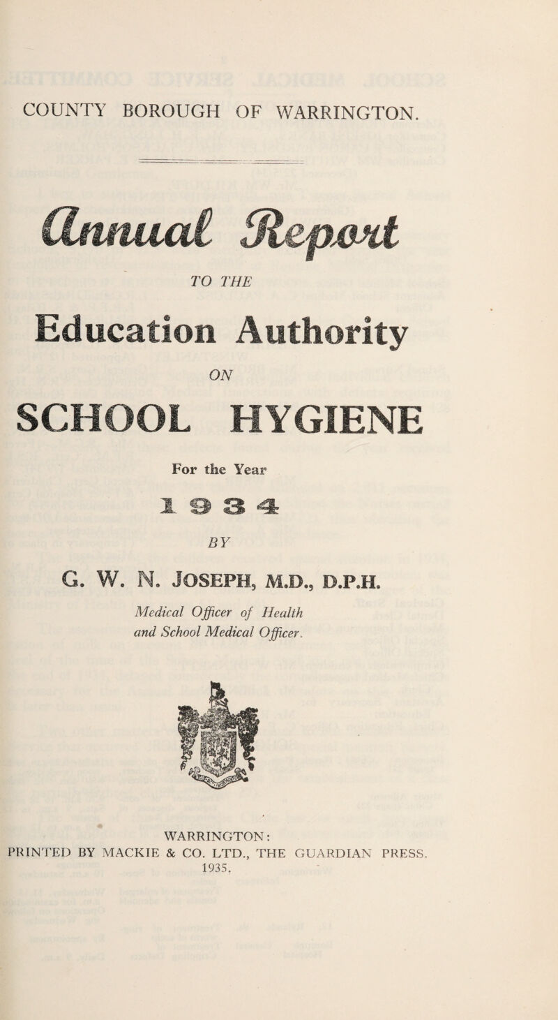 dmtucd. Olepxoit TO THE Education Authority ON SCHOOL HYGIENE For the Year Jt. & 3 4: BY G. W. N. Joseph, m.d., d.p.h. Medical Officer of Health and School Medical Officer. WARRINGTON: PRINTED BY MACKIE & CO. LTD., THE GUARDIAN PRESS. 1935.