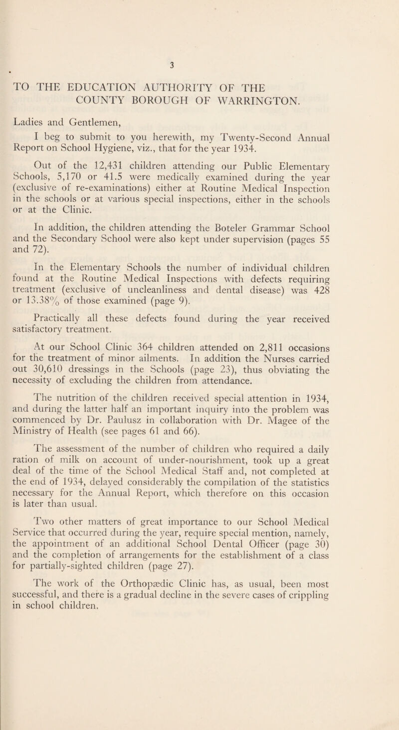 TO THE EDUCATION AUTHORITY OF THE COUNTY BOROUGH OF WARRINGTON. Ladies and Gentlemen, I beg to submit to you herewith, my Twenty-Second Annual Report on School Hygiene, viz., that for the year 1934. Out of the 12,431 children attending our Public Elementary Schools, 5,170 or 41.5 were medically examined during the year (exclusive of re-examinations) either at Routine Medical Inspection in the schools or at various special inspections, either in the schools or at the Clinic. In addition, the children attending the Boteler Grammar School and the Secondary School were also kept under supervision (pages 55 and 72). In the Elementary Schools the number of individual children found at the Routine Medical Inspections with defects requiring treatment (exclusive of uncleanliness and dental disease) was 428 or 13.38% of those examined (page 9). Practically all these defects found during the year received satisfactory treatment. At our School Clinic 364 children attended on 2,811 occasions for the treatment of minor ailments. In addition the Nurses carried out 30,610 dressings in the Schools (page 23), thus obviating the necessity of excluding the children from attendance. The nutrition of the children received special attention in 1934, and during the latter half an important inquiry into the problem was commenced by Dr. Paulusz in collaboration with Dr. Magee of the Ministry of Health (see pages 61 and 66). The assessment of the number of children who required a daily ration of milk on account of under-nourishment, took up a great deal of the time of the School Medical Staff and, not completed at the end of 1934, delayed considerably the compilation of the statistics necessary for the Annual Report, which therefore on this occasion is later than usual. Two other matters of great importance to our School Medical Service that occurred during the year, require special mention, namely, the appointment of an additional School Dental Officer (page 30) and the completion of arrangements for the establishment of a class for partially-sighted children (page 27). The work of the Orthopaedic Clinic has, as usual, been most successful, and there is a gradual decline in the severe cases of crippling in school children.