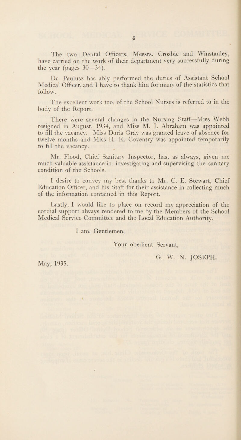 The two Dental Officers, Messrs. Crosbie and Winstanley, have carried on the work of their department very successfully during the year (pages 30—34). Dr. Paulusz has ably performed the duties of Assistant School Medical Officer, and I have to thank him for many of the statistics that follow. The excellent work too, of the School Nurses is referred to in the body of the Report. There were several changes in the Nursing Staff—Miss Webb resigned in August, 1934, and Miss M. J. Abraham was appointed to fill the vacancy. Miss Doris Gray was granted leave of absence for twelve months and Miss H. K. Coventry was appointed temporarily to fill the vacancy. Mr. Flood, Chief Sanitary Inspector, has, as always, given me much valuable assistance in investigating and supervising the sanitary condition of the Schools. I desire to convey my best thanks to Mr. C. E. Stewart, Chief Education Officer, and his Staff for their assistance in collecting much of the information contained in this Report. Lastly, I would like to place on record my appreciation of the cordial support always rendered to me by the Members of the School Medical Service Committee and the Local Education Authority. I am, Gentlemen, Your obedient Servant, May, 1935. G. W. N. JOSEPH.