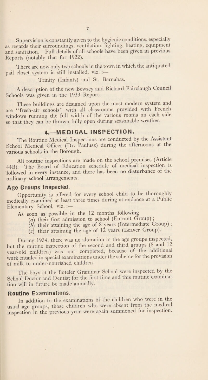 Supervision is constantly given to the hygienic conditions, especially as regards their surroundings, ventilation, lighting, heating, equipment and sanitation. Full details of all schools have been given in previous Reports (notably that for 1922). There are now only two schools in the town in which the antiquated pail closet system is still installed, viz. :— Trinity (Infants) and St. Barnabas. A description of the new Bewsey and Richard Fairclough Council Schools was given in the 1933 Report. These buildings are designed upon the most modern system and are “fresh-air schools” with all classrooms provided with French windows running the full width of the various rooms on each side so that they can be thrown fully open during seasonable weather. 4—MEDICAL INSPECTION. The Routine Medical Inspections are conducted by the Assistant School Medical Officer (Dr. Paulusz) during the afternoons at the various schools in the Borough. All routine inspections are made on the school premises (Article 44B). The Board of Education schedule of medical inspection is followed in every instance, and there has been no disturbance of the ordinary school arrangements. Age Groups Inspected. Opportunity is offered for every school child to be thoroughly medically examined at least three times during attendance at a I ublic Elementary School, viz. :— As soon as possible in the 12 months following (a) their first admission to school (Entrant Group) ; (b) their attaining the age of 8 years (Intermediate Group) ; (c) their attaining the age of 12 years (Leaver Group). During 1934, there was no alteration in the age groups inspected, but the routine inspection of the second and third groups (8 and 12 year-old children) was not completed, because of the additional work entailed in special examinations under the scheme for the provision of milk to under-nourished children. The boys at the Boteler Grammar School were inspected by the School Doctor and Dentist for the first time and this routine examina¬ tion will in future be made annually. Routine Examinations. In addition to the examinations of the children who were in the usual age groups, those children who were absent from the medicai inspection in the previous year were again summoned foi inspection.