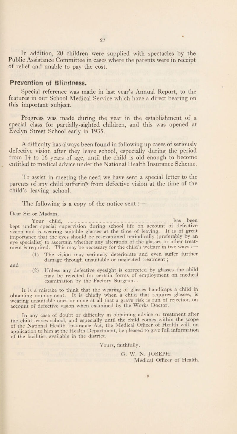 In addition, 20 children were supplied with spectacles by the Public Assistance Committee in cases where the parents were in receipt of relief and unable to pay the cost. Prevention of Blindness. Special reference was made in last year’s Annual Report, to the features in our School Medical Service which have a direct bearing on this important subject. Progress was made during the year in the establishment of a special class for partially-sighted children, and this was opened at Evelyn Street School early in 1935. A difficulty has always been found in following up cases of seriously defective vision after they leave school, especially during the period from 14 to 16 years of age, until the child is old enough to become entitled to medical advice under the National Health Insurance Scheme. To assist in meeting the need we have sent a special letter to the parents of any child suffering from defective vision at the time of the child’s leaving school. The following is a copy of the notice sent :— Dear Sir or Madam, Your child, . has been kept under special supervision during school life on account of defective vision and is wearing suitable glasses at the time of leaving. It is of great importance that the eyes should be re-examined periodically (preferably by an eye specialist) to ascertain whether any alteration of the glasses or other treat¬ ment is required. This may be necessary for the child’s welfare in two ways : (1) The vision may seriously deteriorate and even suffer further damage through unsuitable or neglected treatment ; and (2) Unless any defective eyesight is corrected by glasses the child may be rejected for certain forms of employment on medical examination by the Factory Surgeon. It is a mistake to think that the wearing of glasses handicaps a child in obtaining employment. It is chiefly when a child that requires glasses, is wearing unsuitable ones or none at all that a grave risk is run of rejection on account of defective vision when examined by the Works Doctor. In any case of doubt or difficulty in obtaining advice or treatment after the child leaves school, and especially until the child comes within the scope of the National Health Insurance Act, the Medical Officer of Health will, on application to him at the Health Department, be pleased to give full information of the facilities available in the district. Yours, faithfully, G. W. N. JOSEPH, Medical Officer of Health. 0