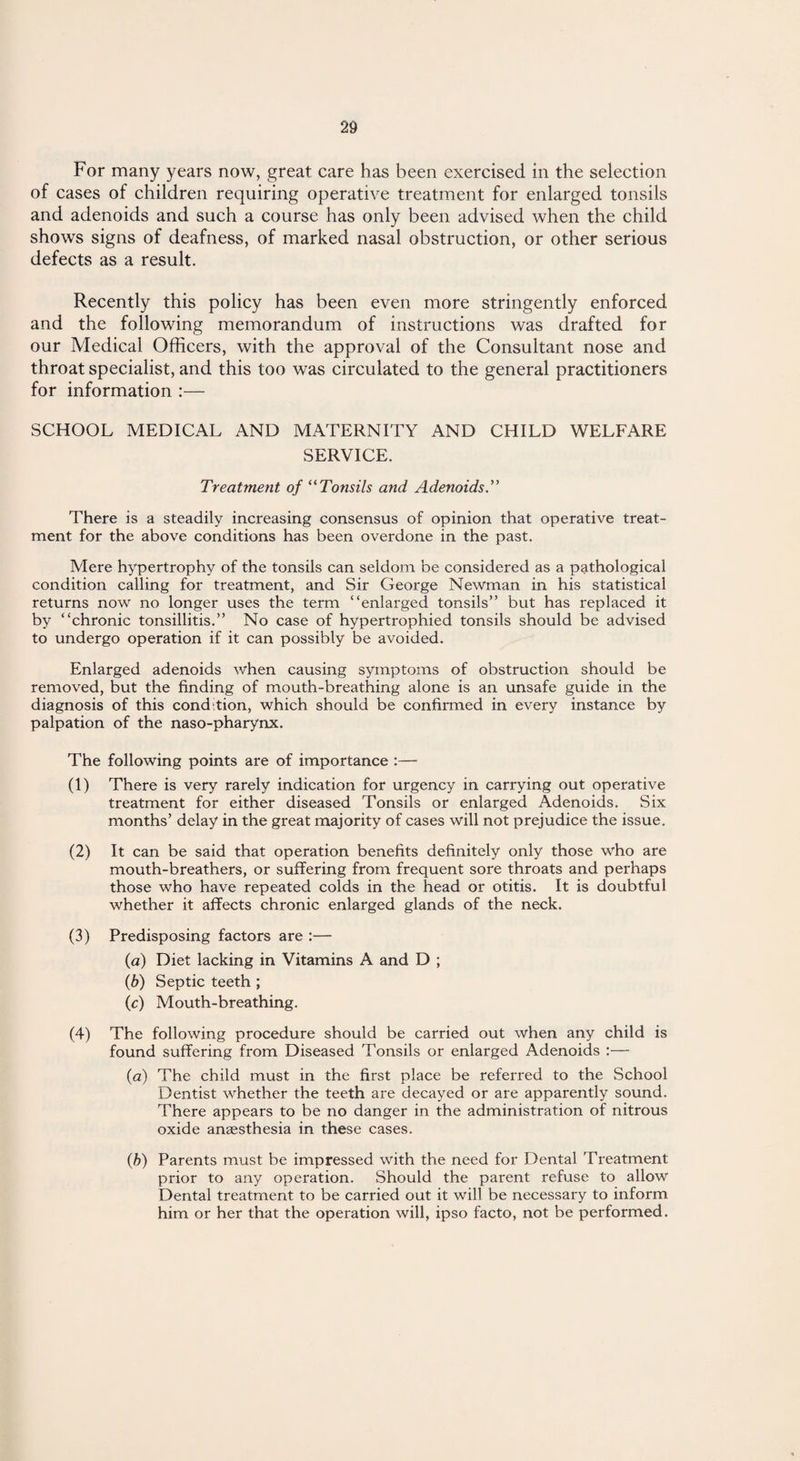 For many years now, great care has been exercised in the selection of cases of children requiring operative treatment for enlarged tonsils and adenoids and such a course has only been advised when the child shows signs of deafness, of marked nasal obstruction, or other serious defects as a result. Recently this policy has been even more stringently enforced and the following memorandum of instructions was drafted for our Medical Officers, with the approval of the Consultant nose and throat specialist, and this too was circulated to the general practitioners for information :— SCHOOL MEDICAL AND MATERNITY AND CHILD WELFARE SERVICE. Treatment of “Tonsils and Adenoids.” There is a steadily increasing consensus of opinion that operative treat¬ ment for the above conditions has been overdone in the past. Mere hypertrophy of the tonsils can seldom be considered as a pathological condition calling for treatment, and Sir George Newman in his statistical returns now no longer uses the term “enlarged tonsils” but has replaced it by “chronic tonsillitis.” No case of hypertrophied tonsils should be advised to undergo operation if it can possibly be avoided. Enlarged adenoids when causing symptoms of obstruction should be removed, but the finding of mouth-breathing alone is an unsafe guide in the diagnosis of this condition, which should be confirmed in every instance by palpation of the naso-pharynx. The following points are of importance :— (1) There is very rarely indication for urgency in carrying out operative treatment for either diseased Tonsils or enlarged Adenoids. Six months’ delay in the great majority of cases will not prejudice the issue. (2) It can be said that operation benefits definitely only those who are mouth-breathers, or suffering from frequent sore throats and perhaps those who have repeated colds in the head or otitis. It is doubtful whether it affects chronic enlarged glands of the neck. (3) Predisposing factors are :— (a) Diet lacking in Vitamins A and D ; (b) Septic teeth ; (c) Mouth-breathing. (4) The following procedure should be carried out when any child is found suffering from Diseased Tonsils or enlarged Adenoids :— (a) The child must in the first place be referred to the School Dentist whether the teeth are decayed or are apparently sound. There appears to be no danger in the administration of nitrous oxide anaesthesia in these cases. (b) Parents must be impressed with the need for Dental Treatment prior to any operation. Should the parent refuse to allow Dental treatment to be carried out it will be necessary to inform him or her that the operation will, ipso facto, not be performed.