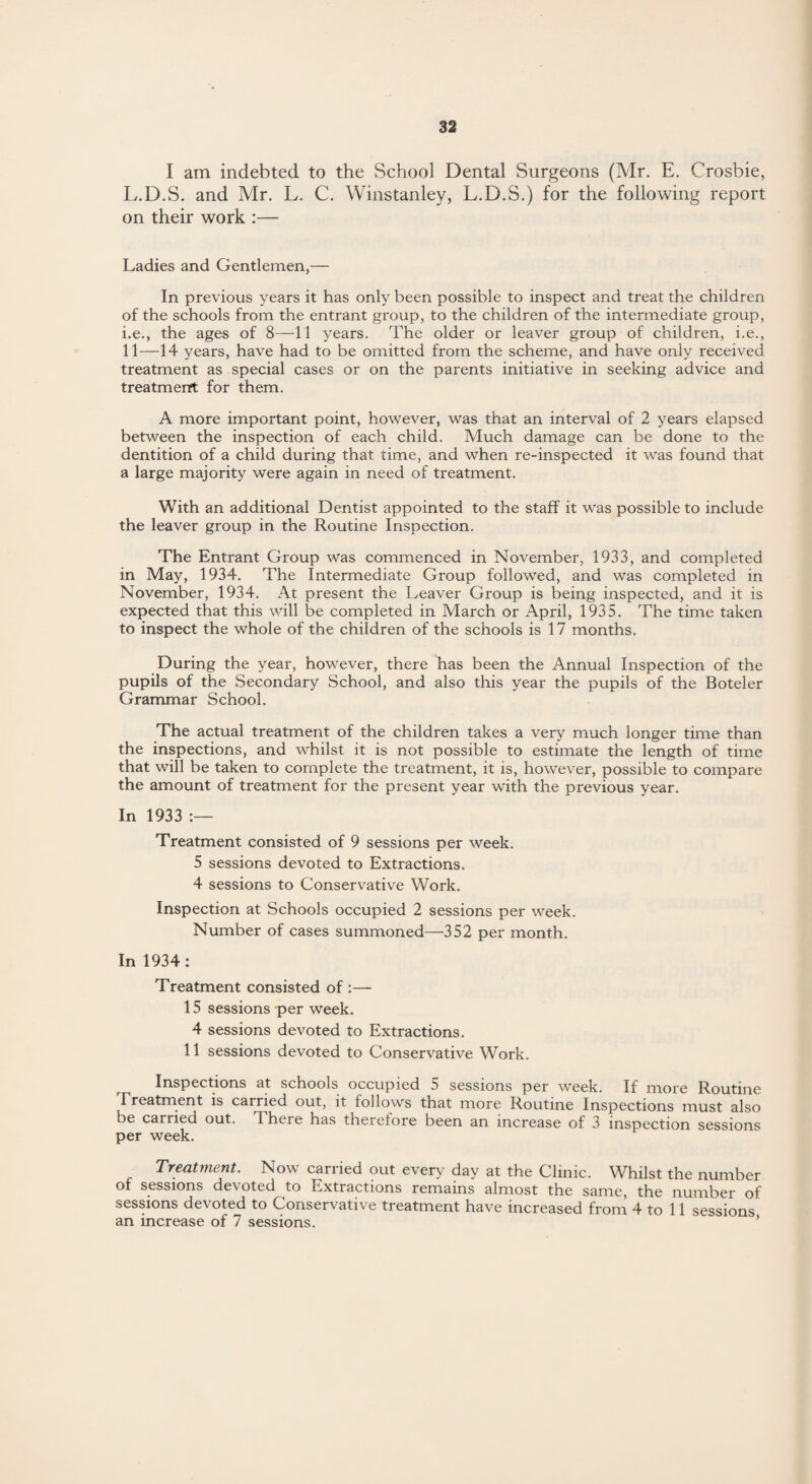 I am indebted to the School Dental Surgeons (Mr. E. Crosbie, L.D.S. and Mr. L. C. Winstanley, L.D.S.) for the following report on their work :— Ladies and Gentlemen,— In previous years it has only been possible to inspect and treat the children of the schools from the entrant group, to the children of the intermediate group, i.e., the ages of 8—11 years. The older or leaver group of children, i.e., 11—14 years, have had to be omitted from the scheme, and have only received treatment as special cases or on the parents initiative in seeking advice and treatment for them. A more important point, however, was that an interval of 2 years elapsed between the inspection of each child. Much damage can be done to the dentition of a child during that time, and when re-inspected it was found that a large majority were again in need of treatment. With an additional Dentist appointed to the staff it was possible to include the leaver group in the Routine Inspection. The Entrant Group was commenced in November, 1933, and completed in May, 1934. The Intermediate Group followed, and was completed in November, 1934. At present the Leaver Group is being inspected, and it is expected that this will be completed in March or April, 1935. The time taken to inspect the whole of the children of the schools is 17 months. During the year, however, there has been the Annual Inspection of the pupils of the Secondary School, and also this year the pupils of the Boteler Grammar School. The actual treatment of the children takes a very much longer time than the inspections, and whilst it is not possible to estimate the length of time that will be taken to complete the treatment, it is, however, possible to compare the amount of treatment for the present year with the previous year. In 1933 :— Treatment consisted of 9 sessions per week. 5 sessions devoted to Extractions. 4 sessions to Conservative Work. Inspection at Schools occupied 2 sessions per week. Number of cases summoned—352 per month. In 1934: Treatment consisted of :— 15 sessions per week. 4 sessions devoted to Extractions. 11 sessions devoted to Conservative Work. Inspections at schools occupied 5 sessions per week. If more Routine .Treatment is carried out, it follows that more Routine Inspections must also be carried out. There has therefore been an increase of 3 inspection sessions per week. Treatment. Now carried out every day at the Clinic. Whilst the number of sessions devoted to Extractions remains almost the same, the number of sessions devoted to Conservative treatment have increased from 4 to 11 sessions an increase of 7 sessions.