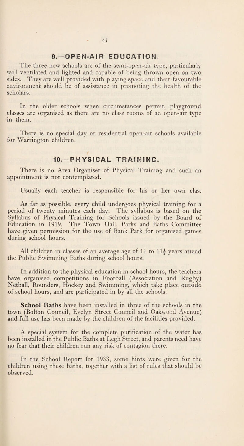 9,—OPEN-AIR EDUCATION, The three new schools are of the semi-open-air type, particularly well ventilated and lighted and capable of being thrown open on two sides. They are well provided with playing space and their favourable environment should be of assistance in promoting the health of the scholars. In the older schools when circumstances permit, playground classes are organised as there are no class rooms of an open-air type in them. There is no special day or residential open-air schools available for Warrington children. 10,—PHYSICAL TRAINING. There is no Area Organiser of Physical Training and such an appointment is not contemplated. Usually each teacher is responsible for his or her own clas. As far as possible, every child undergoes physical training for a period of twenty minutes each day. The syllabus is based on the Syllabus of Physical Training for Schools issued by the Board of Education in 1919. The Town Flail, Parks and Baths Committee have given permission for the use of Bank Park for organised games during school hours. All children in classes of an average age of 11 to 11 \ years attend the Public Swimming Baths during school hours. In addition to the physical education in school hours, the teachers have organised competitions in Football (Association and Rugby) Netball, Rounders, Hockey and Swimming, which take place outside of school hours, and are participated in by all the schools. School Baths have been installed in three of the schools in the town (Bolton Council, Evelyn Street Council and Oakwood Avenue) and full use has been made by the children of the facilities provided. A special system for the complete purification of the water has been installed in the Public Baths at Legh Street, and parents need have no fear that their children run any risk of contagion there. In the School Report for 1933, some hints were given for the children using these baths, together with a list of rules that should be observed.