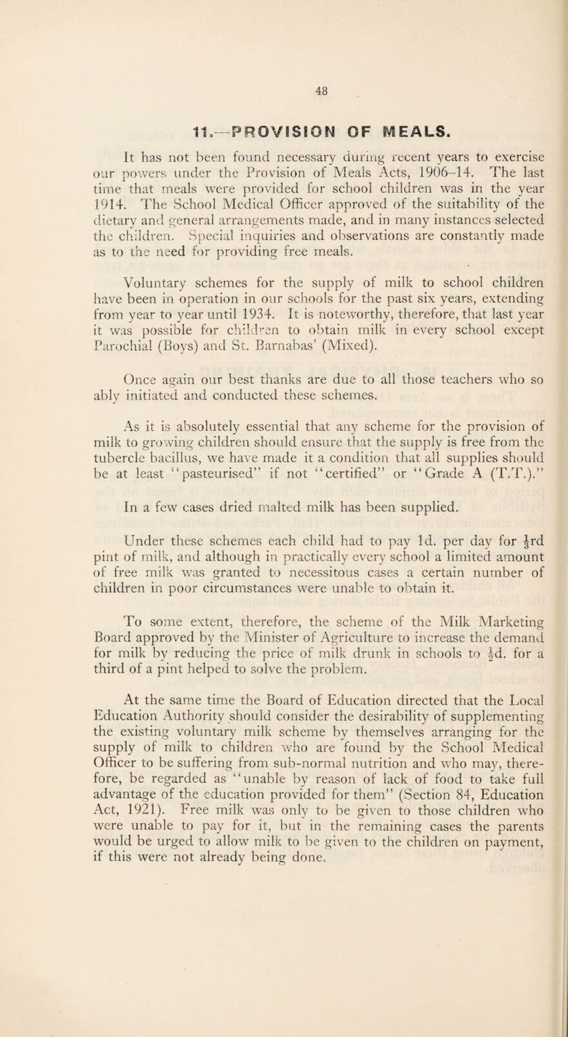 11,—PROVISION OF IVIEALS. It has not been found necessary during recent years to exercise our powers under the Provision of Meals Acts, 1906-14. The last time that meals were provided for school children was in the year 1914. The School Medical Officer approved of the suitability of the dietary and general arrangements made, and in many instances selected the children. Special inquiries and observations are constantly made as to the need for providing free meals. Voluntary schemes for the supply of milk to school children have been in operation in our schools for the past six years, extending from year to year until 1934. It is noteworthy, therefore, that last year it was possible for children to obtain milk in every school except Parochial (Boys) and St. Barnabas’ (Mixed). Once again our best thanks are due to all those teachers who so ably initiated and conducted these schemes. As it is absolutely essential that any scheme for the provision of milk to growing children should ensure that the supply is free from the tubercle bacillus, we have made it a condition that all supplies should be at least “pasteurised” if not “certified” or “Grade A (T.T.).” In a few cases dried malted milk has been supplied. Under these schemes each child had to pay Id. per day for Jrd pint of milk, and although in practically every school a limited amount of free milk was granted to necessitous cases a certain number of children in poor circumstances were unable to obtain it. To some extent, therefore, the scheme of the Milk IVlarketing Board approved by the Minister of Agriculture to increase the demand for milk by reducing the price of milk drunk in schools to 4d. for a third of a pint helped to solve the problem. At the same time the Board of Education directed that the Local Education Authority should consider the desirability of supplementing the existing voluntary milk scheme by themselves arranging for the supply of milk to children who are found by the School Medical Officer to be suffering from sub-normal nutrition and who may, there¬ fore, be regarded as “unable by reason of lack of food to take full advantage of the education provided for them” (Section 84, Education Act, 1921). Free milk was only to be given to those children who were unable to pay for it, but in the remaining cases the parents would be urged to allow milk to be given to the children on payment, if this were not already being done.