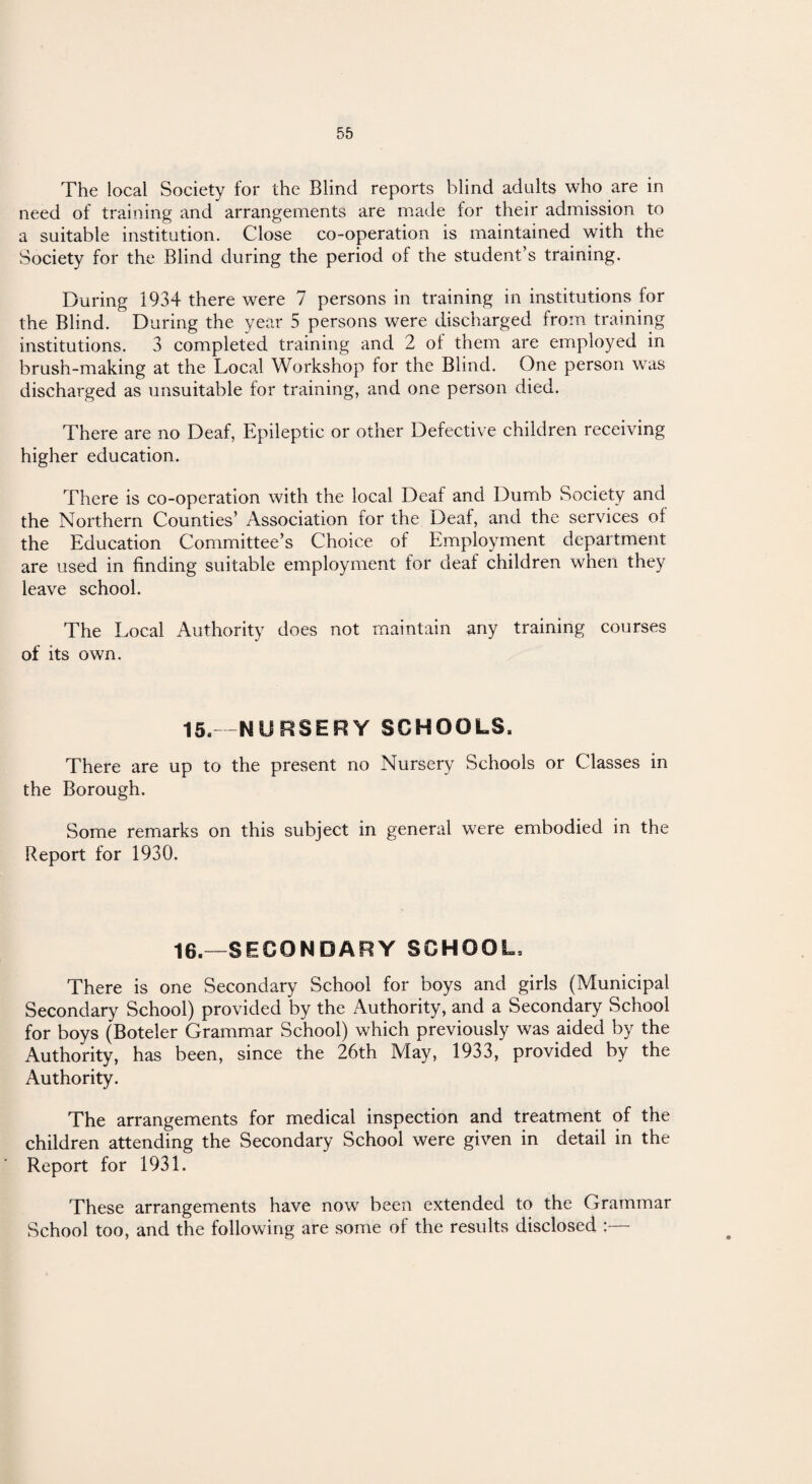 The local Society for the Blind reports blind adults who are in need of training and arrangements are made for their admission to a suitable institution. Close co-operation is maintained with the Society for the Blind during the period of the student’s training. During 1934 there were 7 persons in training in institutions for the Blind. During the year 5 persons were discharged from training institutions. 3 completed training and 2 of them are employed in brush-making at the Local Workshop for the Blind. One person was discharged as unsuitable for training, and one person died. There are no Deaf, Epileptic or other Defective children receiving higher education. There is co-operation with the local Deaf and Dumb Society and the Northern Counties’ Association for the Deaf, and the services ol the Education Committee’s Choice of Employment department are used in finding suitable employment for deaf children when they leave school. The Local Authority does not maintain any training courses of its own. 15. -NURSERY SCHOOLS. There are up to the present no Nursery Schools or Classes in the Borough. Some remarks on this subject in general were embodied in the Report for 1930. 16.—SECONDARY SCHOOL, There is one Secondary School for boys and girls (Municipal Secondary School) provided by the Authority, and a Secondary School for boys (Boteler Grammar School) which previously was aided by the Authority, has been, since the 26th May, 1933, provided by the Authority. The arrangements for medical inspection and treatment of the children attending the Secondary School were given in detail in the Report for 1931. These arrangements have now been extended to the Grammar School too, and the following are some of the results disclosed ;—