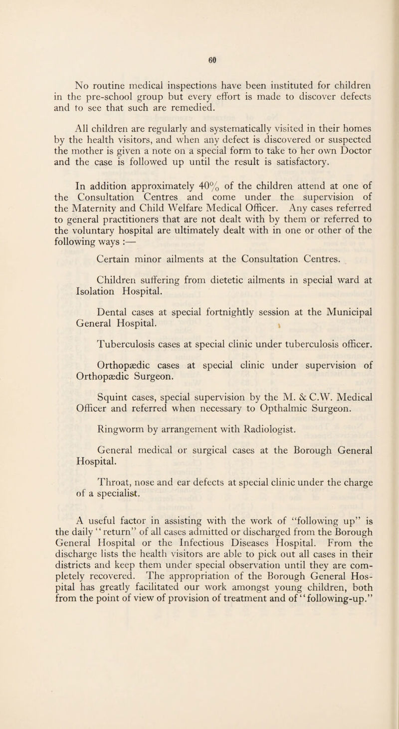 80 No routine medical inspections have been instituted for children in the pre-school group but every effort is made to discover defects and to see that such are remedied. All children are regularly and systematically visited in their homes by the health visitors, and when any defect is discovered or suspected the mother is given a note on a special form to take to her own Doctor and the case is followed up until the result is satisfactory. In addition approximately 40% of the children attend at one of the Consultation Centres and come under the supervision of the Maternity and Child Welfare Medical Officer. Any cases referred to general practitioners that are not dealt with by them or referred to the voluntary hospital are ultimately dealt with in one or other of the following ways :— Certain minor ailments at the Consultation Centres. Children suffering from dietetic ailments in special ward at Isolation Hospital. Dental cases at special fortnightly session at the Municipal General Hospital. Tuberculosis cases at special clinic under tuberculosis officer. Orthopaedic cases at special clinic under supervision of Orthopaedic Surgeon. Squint cases, special supervision by the M. & C.W. Medical Officer and referred when necessary to Opthalmic Surgeon. Ringworm by arrangement with Radiologist. General medical or surgical cases at the Borough General Hospital. Throat, nose and ear defects at special clinic under the charge of a specialist. A useful factor in assisting with the work of “following up” is the daily “return” of all cases admitted or discharged from the Borough General Hospital or the Infectious Diseases Hospital. From the discharge lists the health visitors are able to pick out all cases in their districts and keep them under special observation until they are com¬ pletely recovered. The appropriation of the Borough General Hos¬ pital has greatly facilitated our work amongst young children, both from the point of view of provision of treatment and of “following-up.”