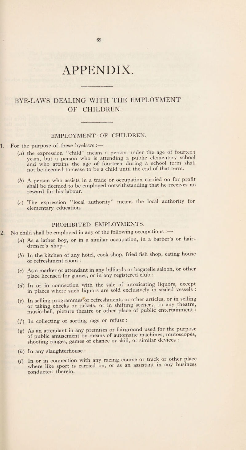 APPENDIX. BYE-LAWS DEALING WITH THE EMPLOYMENT OF CHILDREN. EMPLOYMENT OF CHILDREN. 1. For the purpose of these byelaws :— (a) the expression “child” means a person under the age of fourteen years, but a person who is attending a public elementary school and who attains the age of fourteen during a school term shall not be deemed to cease to be a child until the end of that term. (b) A person who assists in a trade or occupation carried on for profit shall be deemed to be employed notwithstanding that he receives no reward for his labour. (c) The expression “local authority” means the local authority for elementary education. PROHIBITED EMPLOYMENTS. 2. No child shall be employed in any of the following occupations : - (a) As a lather boy, or in a similar occupation, in a barber’s or hair¬ dresser’s shop : (b) In the kitchen of any hotel, cook shop, fried fish shop, eating house or refreshment room : (c) As a marker or attendant in any billiards or bagatelle saloon, or other place licensed for games, or in any registered club : (d) In or in connection with the sale of intoxicating liquors, except in places where such liquors are sold exclusively in sealed vessels . (e) In selling programmes'or refreshments or other articles, or in selling or taking checks or tickets, or in shifting scenery, in any theatre, music-hall, picture theatre or other place of public entertainment . (/) In collecting or sorting rags or refuse : (g) As an attendant in any premises or fairground used for the purpose of public amusement by means of automatic machines, mutoscopes, shooting ranges, games of chance or skill, or similar devices . (h) In any slaughterhouse : (i) In or in connection with any racing course or track or other place where like sport is carried on, or as an assistant in any business conducted therein.