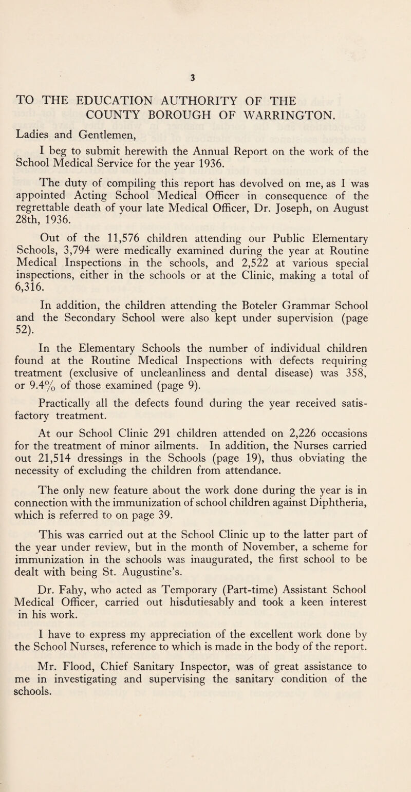 TO THE EDUCATION AUTHORITY OF THE COUNTY BOROUGH OF WARRINGTON. Ladies and Gentlemen, I beg to submit herewith the Annual Report on the work of the School Medical Service for the year 1936. The duty of compiling this report has devolved on me, as I was appointed Acting School Medical Officer in consequence of the regrettable death of your late Medical Officer, Dr. Joseph, on August 28th, 1936. Out of the 11,576 children attending our Public Elementary Schools, 3,794 were medically examined during the year at Routine Medical Inspections in the schools, and 2,522 at various special inspections, either in the schools or at the Clinic, making a total of 6,316. In addition, the children attending the Boteler Grammar School and the Secondary School were also kept under supervision (page 52). In the Elementary Schools the number of individual children found at the Routine Medical Inspections with defects requiring treatment (exclusive of uncleanliness and dental disease) was 358, or 9.4% of those examined (page 9). Practically all the defects found during the year received satis¬ factory treatment. At our School Clinic 291 children attended on 2,226 occasions for the treatment of minor ailments. In addition, the Nurses carried out 21,514 dressings in the Schools (page 19), thus obviating the necessity of excluding the children from attendance. The only new feature about the work done during the year is in connection with the immunization of school children against Diphtheria, which is referred to on page 39. This was carried out at the School Clinic up to the latter part of the year under review, but in the month of November, a scheme for immunization in the schools was inaugurated, the first school to be dealt with being St. Augustine’s. Dr. Fahy, who acted as Temporary (Part-time) Assistant School Medical Officer, carried out hisdutiesably and took a keen interest in his work. I have to express my appreciation of the excellent work done by the School Nurses, reference to which is made in the body of the report. Mr. Flood, Chief Sanitary Inspector, was of great assistance to me in investigating and supervising the sanitary condition of the schools.