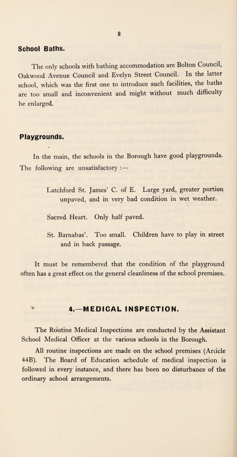 School Baths. The only schools with bathing accommodation are Bolton Council, Oakwood Avenue Council and Evelyn Street Council. In the latter school, which was the first one to introduce such facilities, the baths are too small and inconvenient and might without much difficulty be enlarged. Playgrounds. * * In the main, the schools in the Borough have good playgrounds. The following are unsatisfactory :— Latchford St. James’ C. of E. Large yard, greater portion unpaved, and in very bad condition in wet weather. Sacred Heart. Only half paved. St. Barnabas’. Too small. Children have to play in street and in back passage. It must be remembered that the condition of the playground often has a great effect on the general cleanliness of the school premises. * 4.—MEDICAL INSPECTION. * The Routine Medical Inspections are conducted by the Assistant School Medical Officer at the various schools in the Borough. All routine inspections are made on the school premises (Article 44B). The Board of Education schedule of medical inspection is followed in every instance, and there has been no disturbance of the ordinary school arrangements.