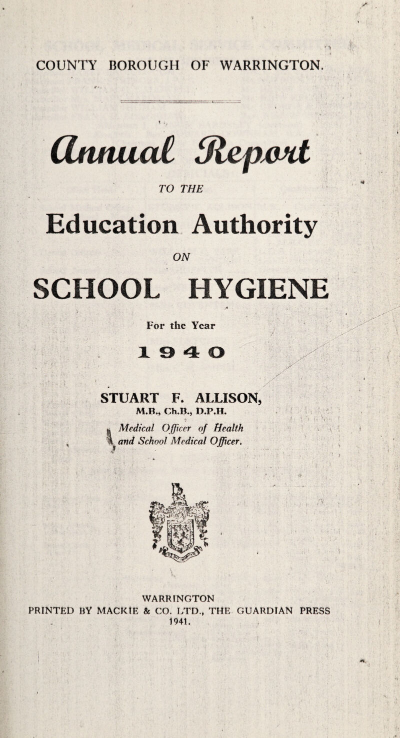 COUNTY BOROUGH OF WARRINGTON. TO THE Education Authority ON SCHOOL HYGIENE For the Year 19 4 0 •• ( STUART F. ALLISON, M.B., Ch.B., D.P.H. Medical Officer of Health \ and School Medical Officer. j : ft \ i. i v • WARRINGTON PRINTED BY MACKtE & CO. LTD., THE GUARDIAN PRESS 1941. !