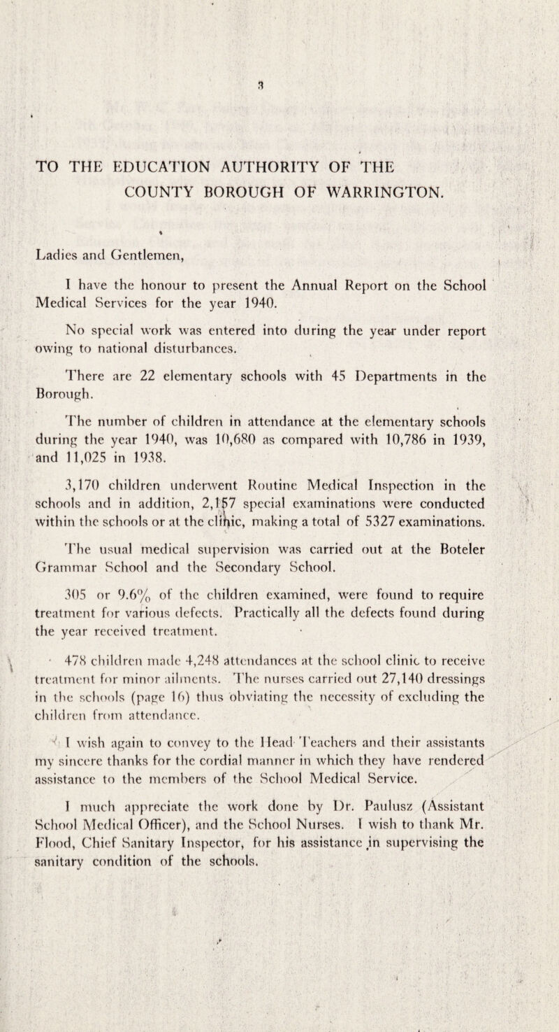 3 * TO THE EDUCATION AUTHORITY OF THE COUNTY BOROUGH OF WARRINGTON. % Ladies and Gentlemen, I have the honour to present the Annual Report on the School Medical Services for the year 1940. No special work was entered into during the year under report owing to national disturbances. There are 22 elementary schools with 45 Departments in the Borough. The number of children in attendance at the elementary schools during the year 1940, was 10,680 as compared with 10,786 in 1939, and 11,025 in 1938. 3,170 children underwent Routine Medical Inspection in the schools and in addition, 2,157 special examinations were conducted within the schools or at the clihic, making a total of 5327 examinations. The usual medical supervision was carried out at the Boteler Grammar School and the Secondary School. 305 or 9.6% of the children examined, were found to require treatment for various defects. Practically all the defects found during the year received treatment. • 47(8 children made 4,248 attendances at the school clinic to receive treatment for minor ailments. The nurses carried out 27,140 dressings in the schools (page 16) thus obviating the necessity of excluding the children from attendance. ^ l wish again to convey to the Mead Teachers and their assistants my sincere thanks for the cordial manner in which they have rendered assistance to the members of the School Medical Service. 1 much appreciate the work done by I)t*. Paulusz (Assistant School Medical Officer), and the School Nurses. I wish to thank Mr. Flood, Chief Sanitary Inspector, for his assistance jn supervising the sanitary condition of the schools.