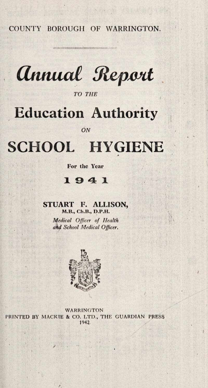 COUNTY BOROUGH OF WARRINGTON. CUmucd tRepmt TO THE Education Authority ON SCHOOL HYGIENE For the Year 194 1 STUART F. ALLISON, M.B., Ch.B., D.P.H. Medical Officer of Health ahd School Medical Officer. M P WARRINGTON PRINTED BY MACKIE & CO. LTD., THE GUARDIAN PRESS 1942. ;S.. /■ ' :