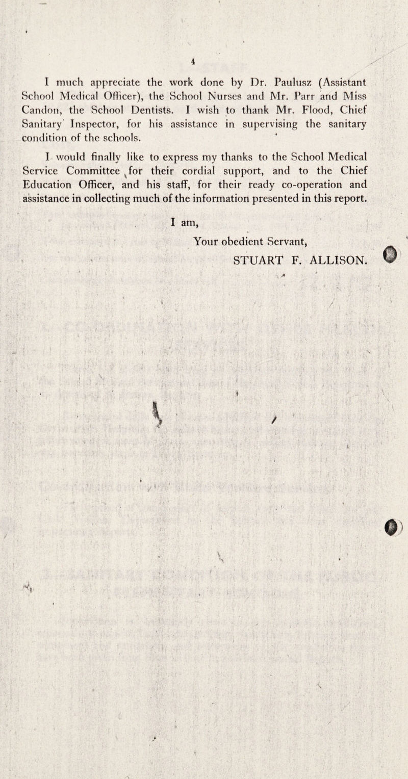 School Medical Ofhcer), the School Nurses and Mr. Parr and Miss Candon, the School Dentists. I wish to thank Mr. Flood, Chief Sanitary Inspector, for his assistance in supervising the sanitary condition of the schools. I would finally like to express my thanks to the School Medical Service Committee for their cordial support, and to the Chief Education Officer, and his staff, for their ready co-operation and assistance in collecting much of the information presented in this report. I am, « Your obedient Servant, STUART F. ALLISON.