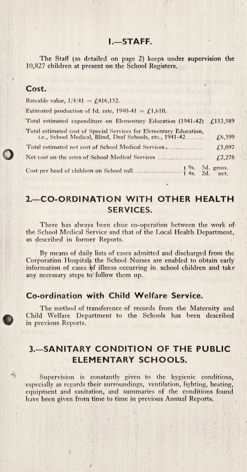 I .—STAFF. The Staff (as detailed on page 2) keeps under supervision the 10,827 children at present on the School Registers. Cost. Rateable value, 1/4/41 = £416,152. Estimated production of Id. rate, 1940-41 = £1,610. Total estimated expenditure on Elementary Education (1941-42) ^ 153,589 Total estimated cost of Special Services for Elementary Education, i.e., School Medical, Blind, Deaf Schools, etc., 1941-42.. £6,399 Total estimated net cost of School Medical Services.*. £5,097 Net cost on the rates of School Medical Services ....'... £2,278 Cost per head of children on School roll..j 2.—CO-ORDINATION WITH OTHER HEALTH SERVICES. There has always been close co-operation between the work of the School Medical Service and that of the Local Health Department, as described in former Reports. By means of daily lists of cases admitted and discharged from the Corporation Hospitals the School Nurses are enabled to obtain early information of cases &f illness occurring in school children and take any necessary steps to follow them up. Co-ordination with Child Welfare Service. The method of transference of records from the Maternity and Child Welfare Department to the Schools has been described in previous Reports. 3.—SANITARY CONDITION OF THE PUBLIC ELEMENTARY SCHOOLS. Supervision is Constantly given to the hygienic conditions, especially as regards their surroundings, ventilation, lighting, heating, equipment and sanitation, and summaries of the conditions found have been given from time to time in previous Annual Reports.