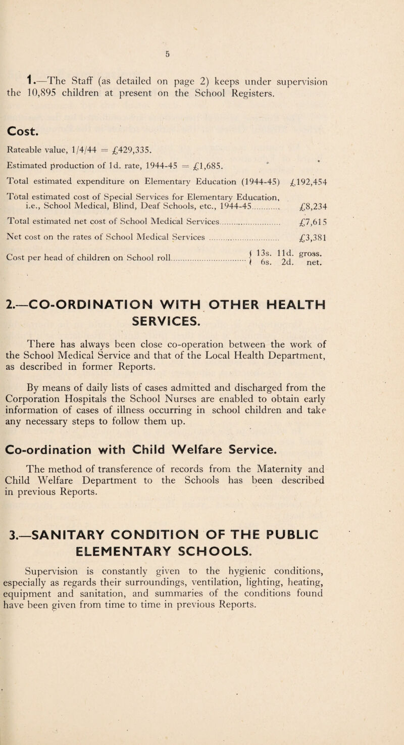 1«—The Staff (as detailed on page 2) keeps under supervision the 10,895 children at present on the School Registers. Cost. Rateable value, 1/4/44 = £429,335. Estimated production of Id. rate, 1944-45 = £1,685. Total estimated expenditure on Elementary Education (1944-45) £192,454 Total estimated cost of Special Services for Elementary Education, i.e., School Medical, Blind, Deaf Schools, etc., 1944-45.„ £8,234 Total estimated net cost of School Medical Services. £7,615 Net cost on the rates of School Medical Services . £3,381 Cost per head of children on School roll.\ ^S gross. 2.—CO-ORDINATION WITH OTHER HEALTH SERVICES. There has always been close co-operation between the work of the School Medical Service and that of the Local Health Department, as described in former Reports. By means of daily lists of cases admitted and discharged from the Corporation Hospitals the School Nurses are enabled to obtain early information of cases of illness occurring in school children and take any necessary steps to follow them up. Co-ordination with Child Welfare Service. The method of transference of records from the Maternity and Child Welfare Department to the Schools has been described in previous Reports. 3.—SANITARY CONDITION OF THE PUBLIC ELEMENTARY SCHOOLS. Supervision is constantly given to the hygienic conditions, especially as regards their surroundings, ventilation, lighting, heating, equipment and sanitation, and summaries of the conditions found have been given from time to time in previous Reports.