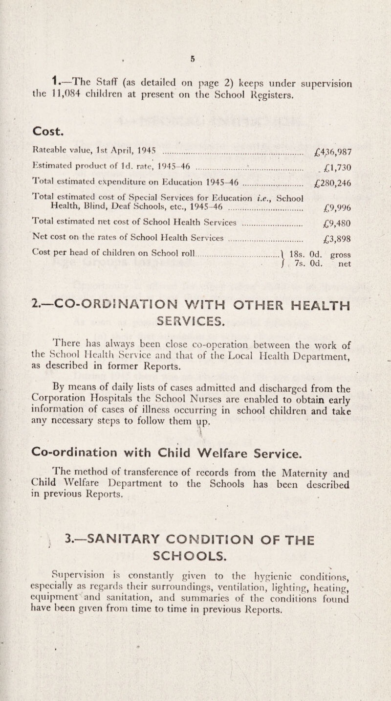 1.—The Staff (as detailed on page 2) keeps under supervision the 11,084 children at present on the School Registers. Cost. Rateable value, 1st April, 1945 .. £436,987 Estimated product of Id. rate, 1945-46 .;.... £1,730 Total estimated expenditure on Education 1945-46 .. £280,246 4 otal estimated cost of Special Services for Education i.e., School Health, Blind, Deaf Schools, etc., 1945-46 ... £9,996 Total estimated net cost of School Health Services . £9,480 Net cost on the rates of School Health Services ... £3,898 Cost per head of children on School roll...\ 18s. Od. gross / 7s. Od. net 2.—CO-ORD!NATION WITH OTHER HEALTH SERVICES. There has always been close co-operation between the work of the School Health Service and that of the Local Health Department, as described in former Reports. By means of daily lists of cases admitted and discharged from the Corporation Hospitals the School Nurses are enabled to obtain early information of cases of illness occurring in school children and take anv necessary steps to follow them up. I ' Co-ordination with Child Welfare Service. The method of transference of records from the Maternity and Child Welfare Department to the Schools has been described in previous Reports. } 3.—SANITARY CONDITION OF THE SCHOOLS. Supervision is constantly given to the hygienic conditions, especially as regards their surroundings, ventilation, lighting, heating, equipment and sanitation, and summaries of the conditions found have been given from time to time in previous Reports.