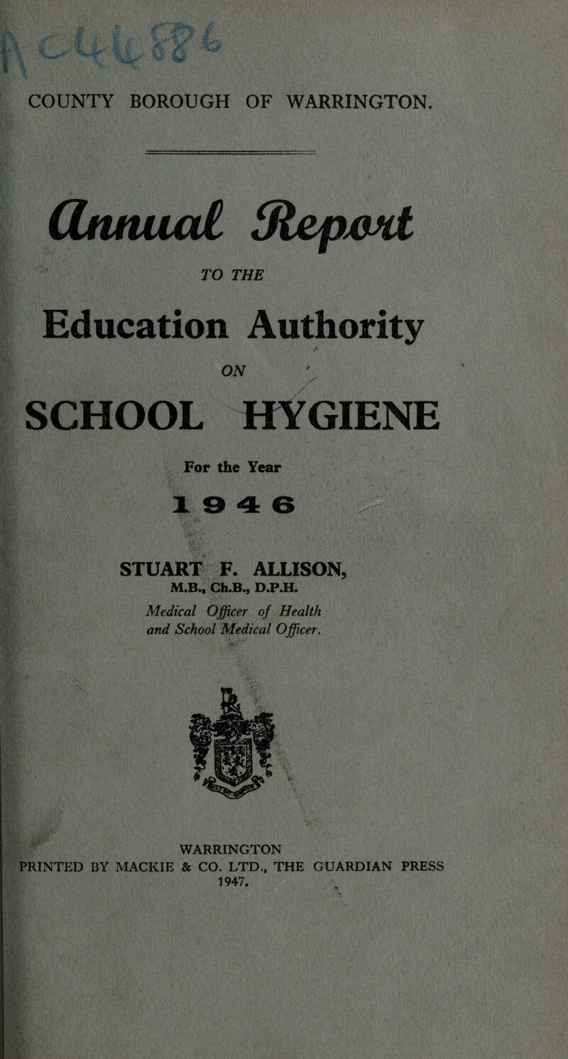 COUNTY BOROUGH OF WARRINGTON. (Ztuiuai Sl&pxwt TO THE Education Authority ON SCHOOL HYGIENE For the Year k » ■» 6 ,-V ' •* ■ ' . . V- . it!;; ■ STUART F. ALLISON, M.B.* Ch.B., D.P.H. Medical Officer of Health and School Medical Officer. WARRINGTON PRINTED BY MACKIE & CO. LTD., THE GUARDIAN PRESS 1947.