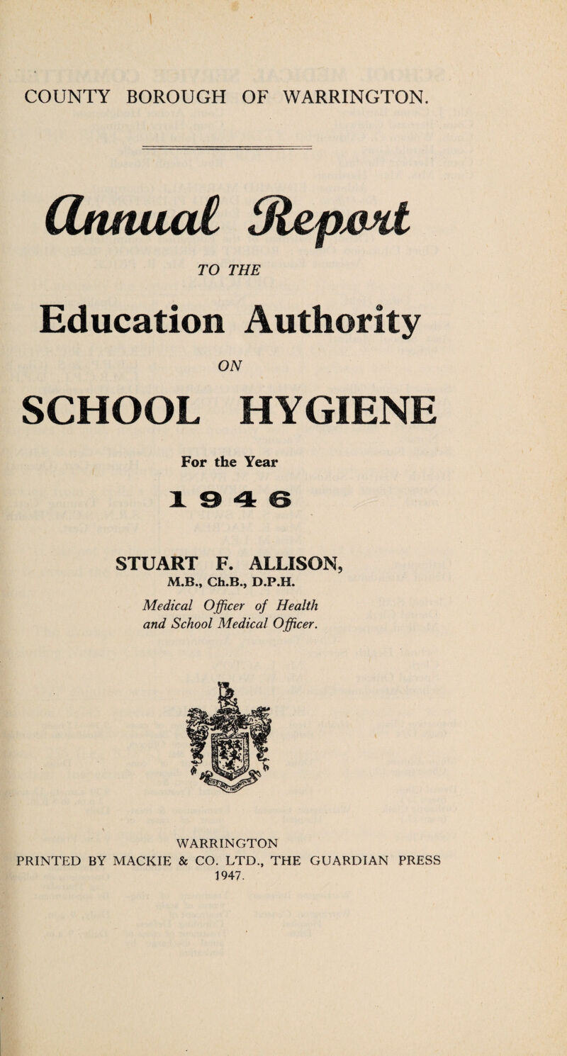 COUNTY BOROUGH OF WARRINGTON. (Ztuiuai dlepmt TO THE Education Authority ON SCHOOL HYGIENE For the Year 10 4 6 STUART F. ALLISON, M.B., Ch.B.j D.P.H. Medical Officer of Health and School Medical Officer. Sr WARRINGTON PRINTED BY MACKIE & CO. LTD., THE GUARDIAN PRESS 1947.