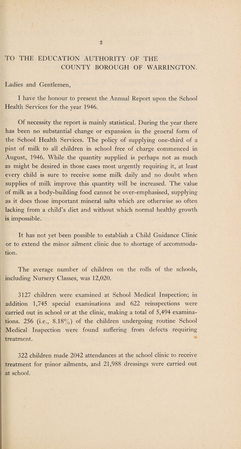 TO THE EDUCATION AUTHORITY OF THE COUNTY BOROUGH OF WARRINGTON. Ladies and Gentlemen, I have the honour to present the Annual Report upon the School Health Services for the year 1946. Of necessity the report is mainly statistical. During the year there has been no substantial change or expansion in the general form of the School Health Services. The policy of supplying one-third of a pint of milk to all children in school free of charge commenced in August, 1946. While the quantity supplied is perhaps not as much as might be desired in those cases most urgently requiring it, at least every child is sure to receive some milk daily and no doubt when supplies of milk improve this quantity will be increased. The value of milk as a body-building food cannot be over-emphasised, supplying as it does those important mineral salts which are otherwise so often lacking from a child’s diet and without which normal healthy growth is impossible. It has not yet been possible to establish a Child Guidance Clinic or to extend the minor ailment clinic due to shortage of accommoda¬ tion. The average number of children on the rolls of the schools, including Nursery Classes, was 12,020. 3127 children were examined at School Medical Inspection; in addition 1,745 special examinations and 622 reinspections were carried out in school or at the clinic, making a total of 5,494 examina¬ tions. 256 (i.e., 8.18%) of the children undergoing routine School Medical Inspection were found suffering from defects requiring treatment. 322 children made 2042 attendances at the school clinic to receive treatment for minor ailments, and 21,988 dressings were carried out at school.