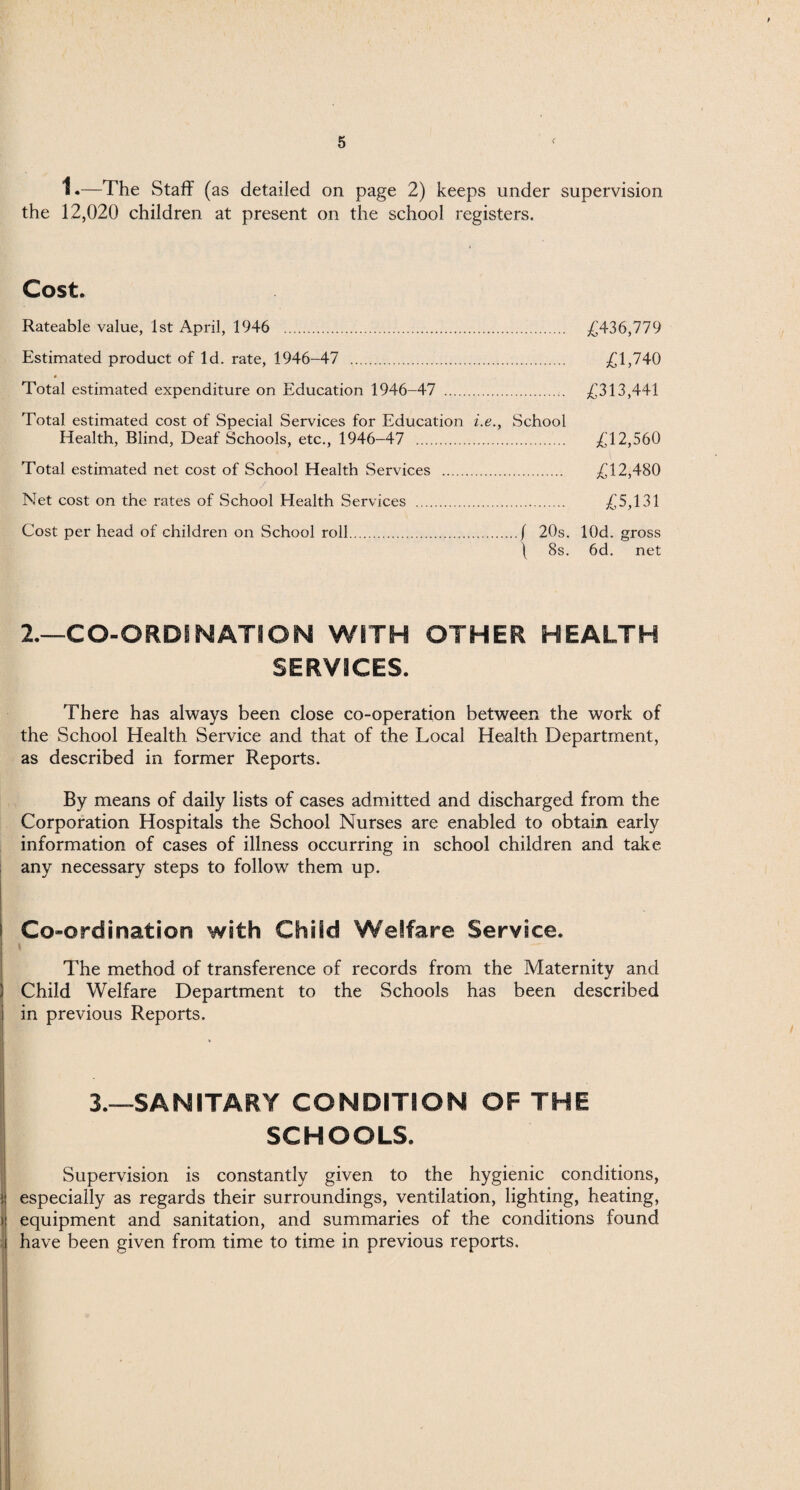 1.—The Staff (as detailed on page 2) keeps under supervision the 12,020 children at present on the school registers. Cost. Rateable value, 1st April, 1946 . £436,779 Estimated product of Id. rate, 1946-47 . £1,740 Total estimated expenditure on Education 1946-47 . £313,441 Total estimated cost of Special Services for Education i.e., School Health, Blind, Deaf Schools, etc., 1946-47 . £12,560 Total estimated net cost of School Health Services . £12,480 Net cost on the rates of School Health Services . £5,131 Cost per head of children on School roll.( 20s. lOd. gross ( 8s. 6d. net 2.—CO-ORDINATION WITH OTHER HEALTH SERVICES. There has always been close co-operation between the work of the School Health Service and that of the Local Health Department, as described in former Reports. By means of daily lists of cases admitted and discharged from the Corporation Hospitals the School Nurses are enabled to obtain early information of cases of illness occurring in school children and take any necessary steps to follow them up. Co-ordination with Child Welfare Service. The method of transference of records from the Maternity and Child Welfare Department to the Schools has been described in previous Reports. 3.—-SANITARY CONDITION OF THE SCHOOLS. Supervision is constantly given to the hygienic conditions, especially as regards their surroundings, ventilation, lighting, heating, equipment and sanitation, and summaries of the conditions found have been given from time to time in previous reports.