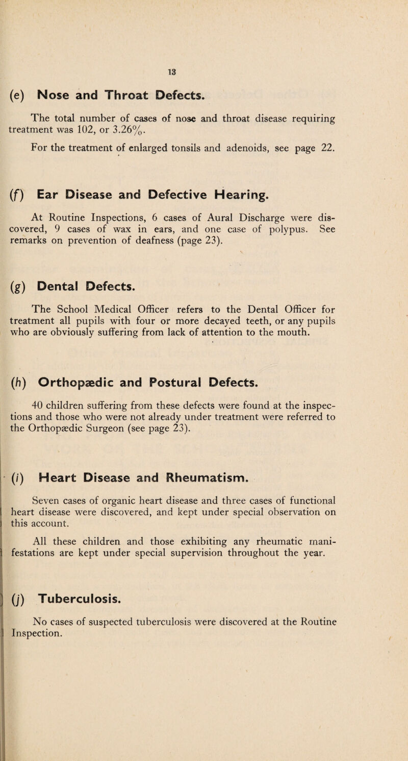 (e) Nose and Throat Defects. The total number of cases of nose and throat disease requiring treatment was 102, or 3.26%. For the treatment of enlarged tonsils and adenoids, see page 22. (f) Ear Disease and Defective Hearing. At Routine Inspections, 6 cases of Aural Discharge were dis¬ covered, 9 cases of wax in ears, and one case of polypus. See remarks on prevention of deafness (page 23). (g) Dental Defects. The School Medical Officer refers to the Dental Officer for treatment all pupils with four or more decayed teeth, or any pupils who are obviously suffering from lack of attention to the mouth. (h) Orthopaedic and Postural Defects. 40 children suffering from these defects were found at the inspec¬ tions and those who were not already under treatment were referred to the Orthopaedic Surgeon (see page 23). (/') Heart Disease and Rheumatism. Seven cases of organic heart disease and three cases of functional heart disease were discovered, and kept under special observation on this account. All these children and those exhibiting any rheumatic mani¬ festations are kept under special supervision throughout the year. (j) Tuberculosis. No cases of suspected tuberculosis were discovered at the Routine Inspection.