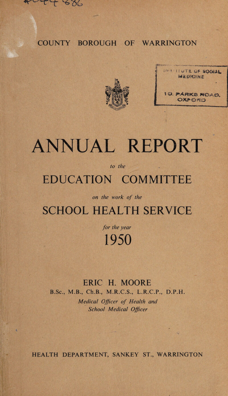 ft *' .. .«-■ -—. ... ._J; .. II . f »*'* * Qf M&fam HU 1 ©. PAmK.® WOAO, •OWOftO ANNUAL REPORT to the EDUCATION COMMITTEE on the work of the SCHOOL HEALTH SERVICE for the year 1950 ERIC H. MOORE B.Sc., M.B., Ch.B., M.R.C.S., L.R.C.P., D.P.H. Medical Officer of Health and School Medical Officer