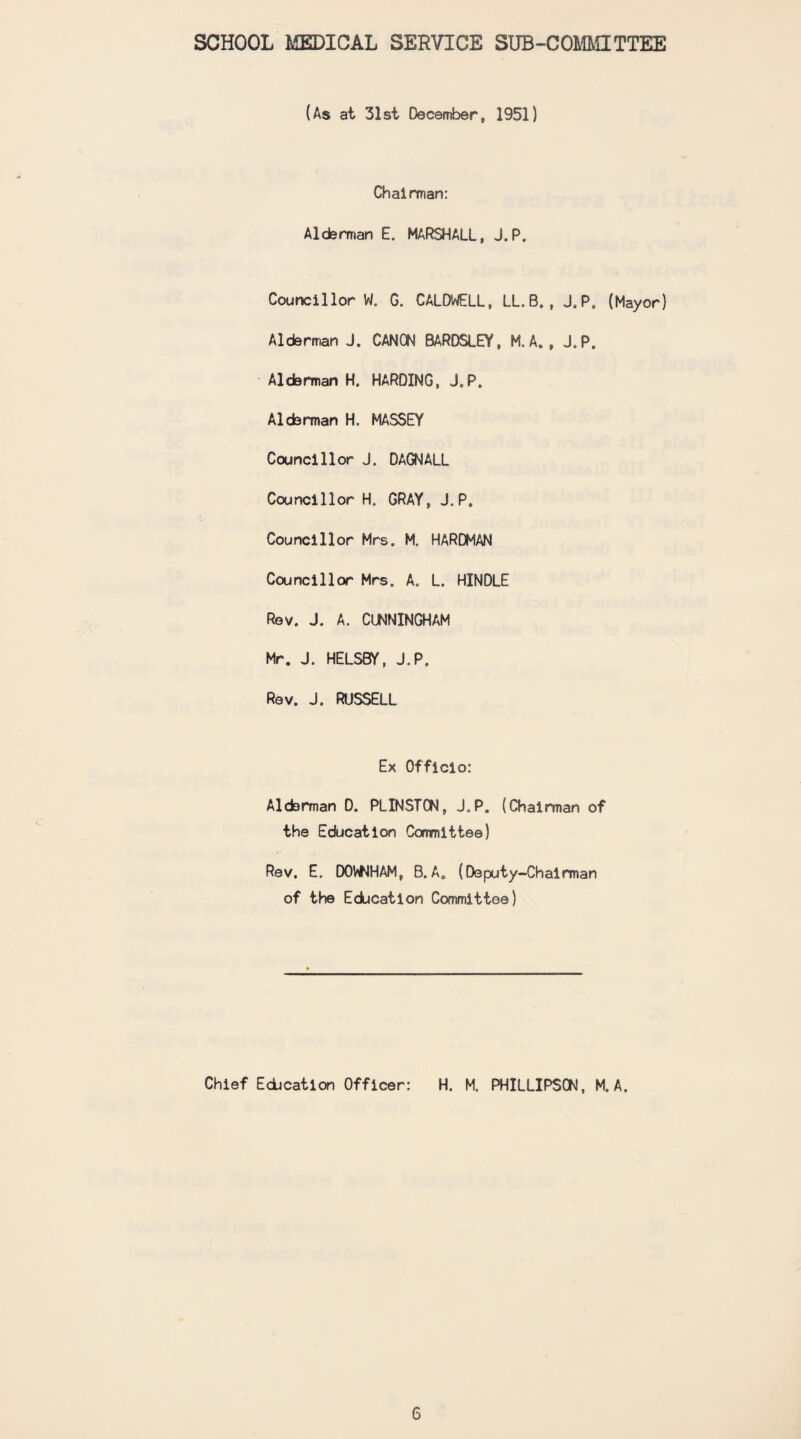 SCHOOL MEDICAL SERVICE SUB-COMMITTEE (As at 31st December, 1951) Chairman: Alderman E. MARSHALL, J.P. Councillor W. G. CALDWELL, LL.B., J.P. (Mayor) Alderman J. CANON BARDSLEY, M. A. , J.P. Alderman H. HARDING, J.P. Alderman H. MASSEY Councillor J. DAGNALL Councillor H. GRAY, J.P. Councillor Mrs. M. HARDMAN Councillor Mrs. A. L. HINDLE Rev. J. A. CUNNINGHAM Mr. J. HELSBY, J.P. Rev. J. RUSSELL Ex Officio: Alderman D. PLINSTON, J.P. (Chairman of the Education Committee) Rev. E. DOWNHAM, B.A. (Deputy-Chairman of the Education Committee) Chief Education Officer: H. M. PHILLIPSON, M. A.