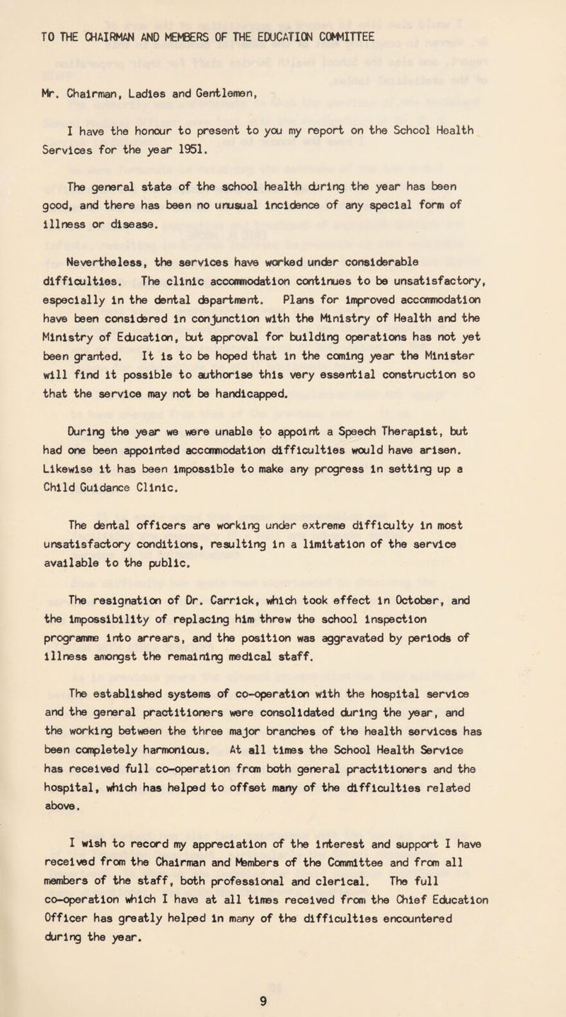 TO THE CHAIRMAN AND MEMBERS OF THE EDUCATION COMMITTEE Mr. Chairman, Ladies and Gentlemen, I have the honour to present to you my report on the School Health Services for the year 1951. The general state of the school health during the year has teen good, and there has been no unusual incidence of any special form of illness or disease. Nevertheless, the services have worked under considerable difficulties. The clinic accommodation continues to be unsatisfactory, especially in the dental department. Plans for improved accommodation have been considered in conjunction with the Ministry of Health and the Ministry of Education, but approval for building operations has not yet been granted. It is to be hoped that in the coming year the Minister will find it possible to authorise this very essential construction so that the service may not be handicapped. During the year we were unable to appoint a Speech Therapist, but had one been appointed accommodation difficulties would have arisen. Likewise it has been impossible to make any progress in setting up a Child Guidance Clinic, The dental officers are working under extreme difficulty in most unsatisfactory conditions, resulting in a limitation of the service available to the public. The resignation of Dr. Carrick, which took effect in October, and the Impossibility of replacing him threw the school inspection programme into arrears, and the position was aggravated by periods of illness amongst the remaining medical staff. The established systems of co-operation with the hospital service and the general practitioners were consolidated during the year, and the working between the three major branches of the health services has been completely harmonious. At all times the School Health Service has received full co-operation from both general practitioners and the hospital, which has helped to offset many of the difficulties related above. I wish to record my appreciation of the interest and support I have received from the Chairman and Members of the Committee and from all members of the staff, both professional and clerical. The full co-operation which I have at all times received from the Chief Education Officer has greatly helped in many of the difficulties encountered during the year.