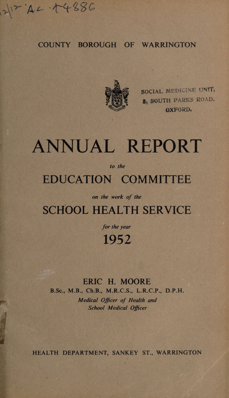 SOCIAL MEDICINE UNIT, g, SOUTH PARKS ROAD, OXFORD. ANNUAL REPORT EDUCATION COMMITTEE on the work of the SCHOOL HEALTH SERVICE for the year 1952 ERIC H. MOORE B.Sc., M.B., Ch.B., M.R.C.S., L.R.C.P., D.P.H. Medical Officer of Health and School Medical Officer