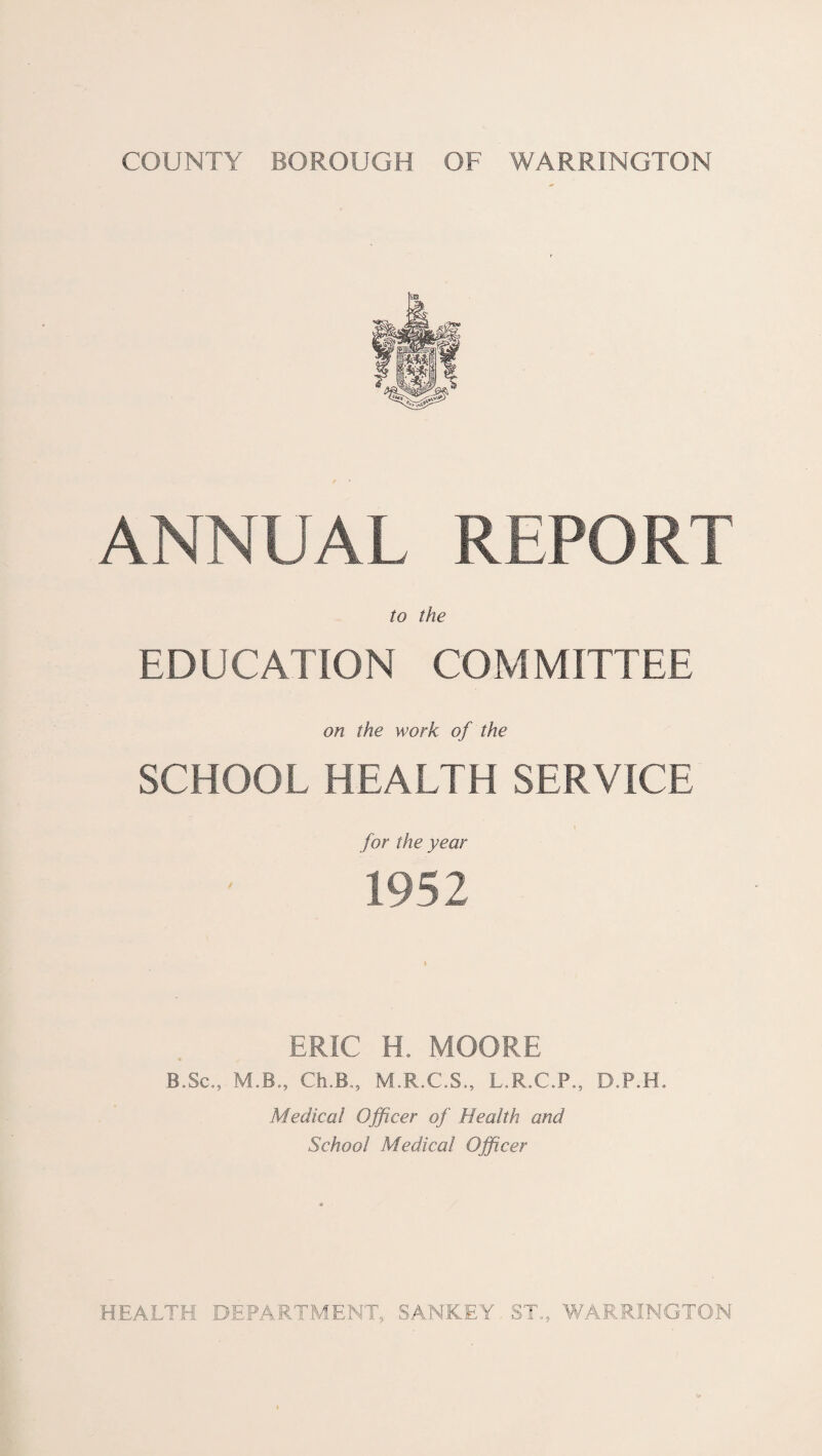 ANNUAL REPORT to the EDUCATION COMMITTEE on the work of the SCHOOL HEALTH SERVICE for the year 1952 ERIC H. MOORE IT Sc., M.B., Ch.B., M.R.C.S., L.R.C.P., D.P.H. Medical Officer of Health and School Medical Officer