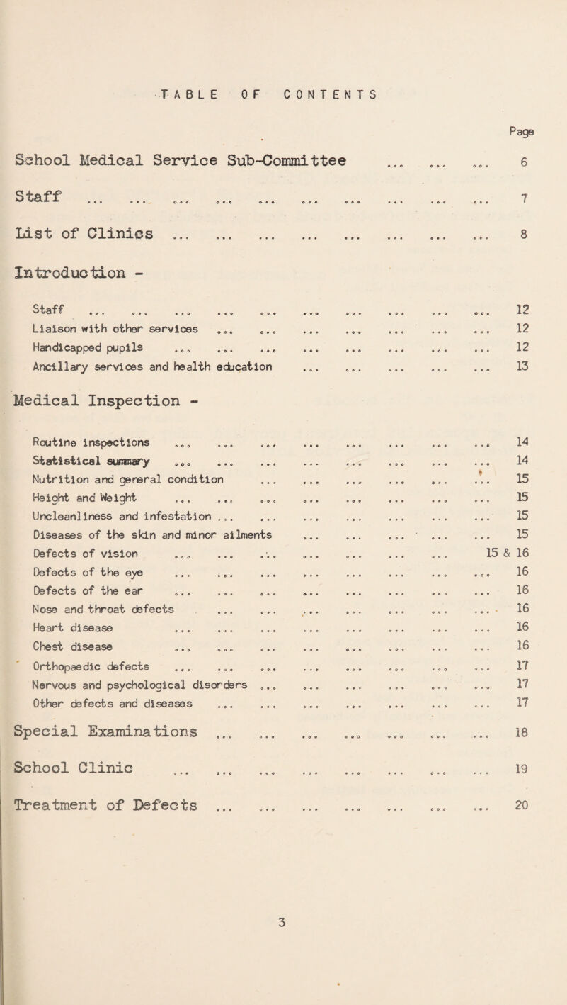 TABLE OF CONTENTS School Medical Service Sub-Committee Staff o o o o « © © © © © © List of Clinics O 0 c o « o Introduction - o » • © • • © O o © © ©do o©© * o O * © © © Staff Liaison with other services Handicapped pupils Ancillary services and health education Medical Inspection - moo oo« Routine inspections Statistical summary .„„ Nutrition and general condition Height and Weighrt Uncleanliness and infestation ... Diseases of the skin and minor ailments Defects of vision Defects of the eye Defects of the ear Nose and throat defects Heart disease Chest disease Orthopaedic defects Nervous and psychological disorders Other defects and diseases Special Examinations ... School Clinic Treatment of Defects o « o • ©