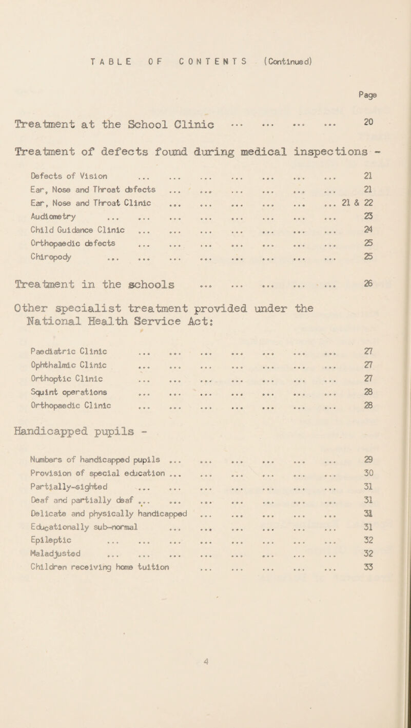 TABLE OF CONTENTS (Continued) Treatment at the School Clinic Page 20 Treatment of defects found dcoring medical inspections - Defects of Vision ... ... ... ... ... ... ... 21 Ears Nose and Throat defects ... ... ... ... ... ... 21 Ear, Nose and Throat Clinic ... ... ... ... ... ... 21 & 22 Audiometry ... ... ... ... .... ... 23 Child Guidance Clinic ... ... ... ... ... ... ... 24 Orthopaedic defects ... ... ... ... ... ... ... 25 Chiropody ... ... ... ... ... ... ... ... 25 Treatment in the schools ... ... ... ... ... 26 Other specialist treatment provided under the national Health Service Acts Paediatric Clinic Ophthalmic Clinic Orthoptic Clinic Squint operations Orthopaedic Clinic Handicapped pupils - . Numbers of handicapped pupils ... Provision of special edication ... Partially-sighted Deaf and partially deaf ... Delicate and physically handicapped Educationally sub-normal Epileptic Maladjusted Children receiving Hot© tuition 27 27 27 28 28 29 30 31 31 31 31 32 32 33