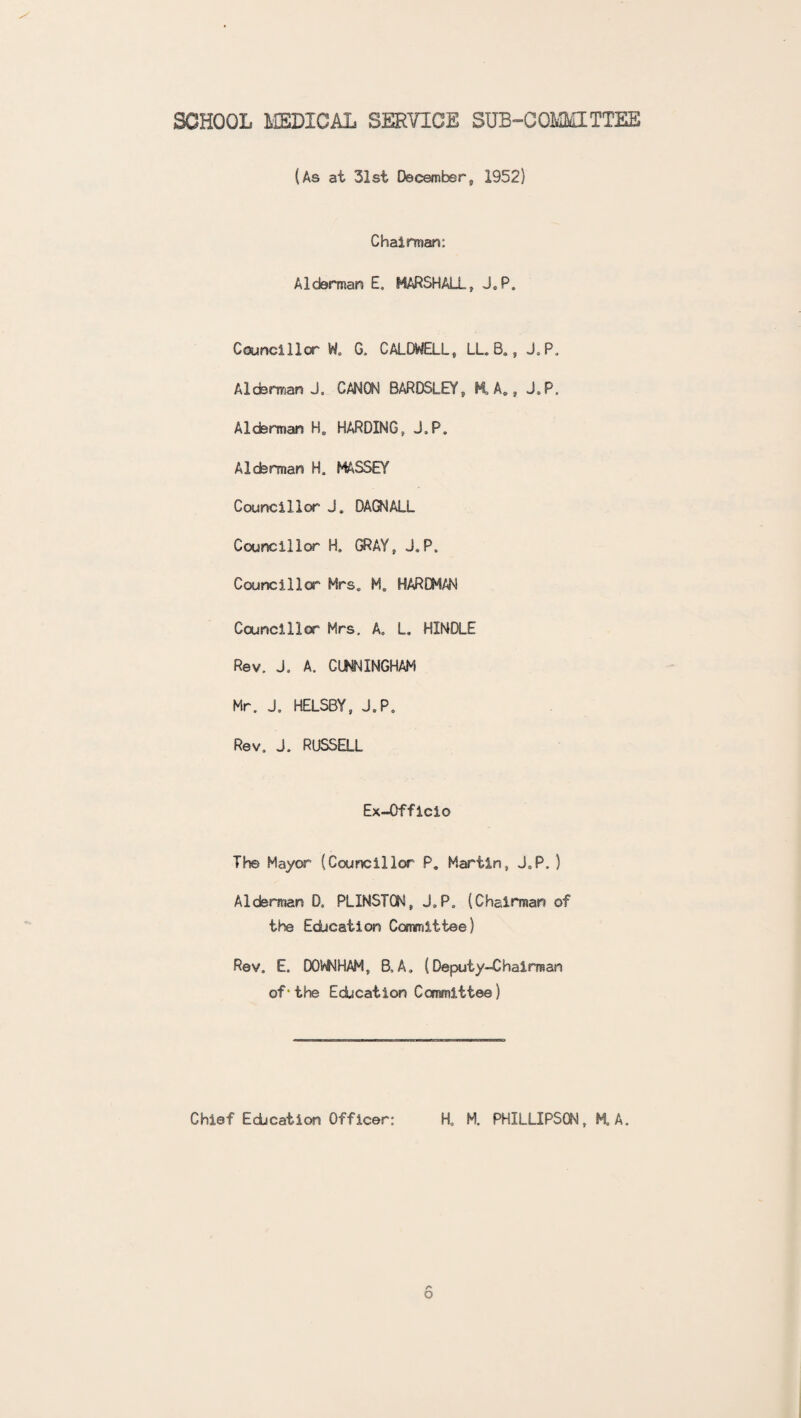 SCHOOL MEDICAL SERVICE SUB-COMMITTEE (As at 31st December9 1952) Chairman; Alderman E. MARSHALL, J.P. Councillor W. G. CALDWELL, LL. B., J.P, Alderman J. CANON BARDSLEY„ ML A., J.P. Alderman H„ HARDING, J.P. Alderman H. MASSEY Councillor J, DAGNALL Councillor H. GRAY, J.P. Council lor Mrs. M. HARDMAN Councillor Mrs. A. L. HINDLE Rev. J. A. CUNNINGHAM Mr. J. HELSBY, J.P. Rev. J. RUSSELL Ex-Officio The Mayor (Councillor P. Martin, J.P. ) Alderman D, PLXNSTON, J.P. (Chairman of the Education Committee) Rev. E. DOW HAM, B, A. (Deputy-Chairman of * the Education Committee) o Chief Education Officer: H. M. PHXLLIPSON, HA.