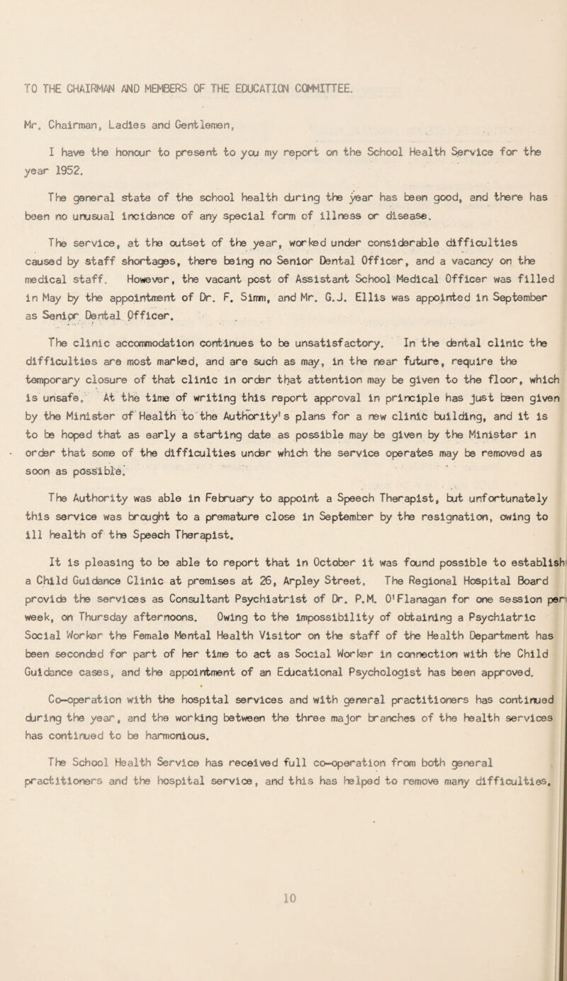 TO THE CHAIRMAN AND MEMBERS OF THE EDUCATION COMMITTEE. Mr. Chairman, Ladies and Gentlemen, I have the honour to present to you my report on the School Health Service for the year 1952. The general state of the school health during the year has been good, and there has been no unusual incidence of any special form of illness or disease. The service, at the outset of the year, worked under considerable difficulties caused by staff shortages, there being no Senior Dental Officer, and a vacancy on the medical staff. However, the vacant post of Assistant School Medical Officer was filled in May by the appointment of Dr. F. Sirrni, and Mr. G,J. Ellis was appointed In September as Senior Dental Officer. The clinic accommodation continues to be unsatisfactory. In the dental clinic the difficulties are most marked, and are such as may, in the near future, require the temporary closure of that clinic in order that attention may be given to the floor, which is unsafe. At the time of writing this report approval in principle has just been given by the Minister of Health to the Authority1 s plans for a new clinic building, and it is to be hoped that as early a starting date as possible may be given by the Minister in order that some of the difficulties under which the service operates may be removed as soon as possible- The Authority was able in February to appoint a Speech Therapist, but unfortunately this service was brought to a premature close in September by the resignation, owing to ill health of the Speech Therapist. It is pleasing to be able to report that in October it was found possible to establish' a Child Guidance Clinic at premises at 26, Arpley Street. The Regional Hospital Board provide the services as Consultant Psychiatrist of Dr. P.M. 0?Flanagan for one session per week, on Thursday afternoons. Owing to the impossibility of obtaining a Psychiatric Social Worker the Female Mental Health Visitor on the staff of the Health Department has been secondsd for part of Her time to act as Social Worker in connection with the Child Guidance cases, and the appointment of an Educational Psychologist has been approved. Co-operation with the hospital services and with general practitioners has continued during the year, and the working between the three major branches of the health services has continued to be harmonious. The School Health Service has received full co-operation from both gsneral practitioners and the hospital service, and this has helped to remove many difficulties.