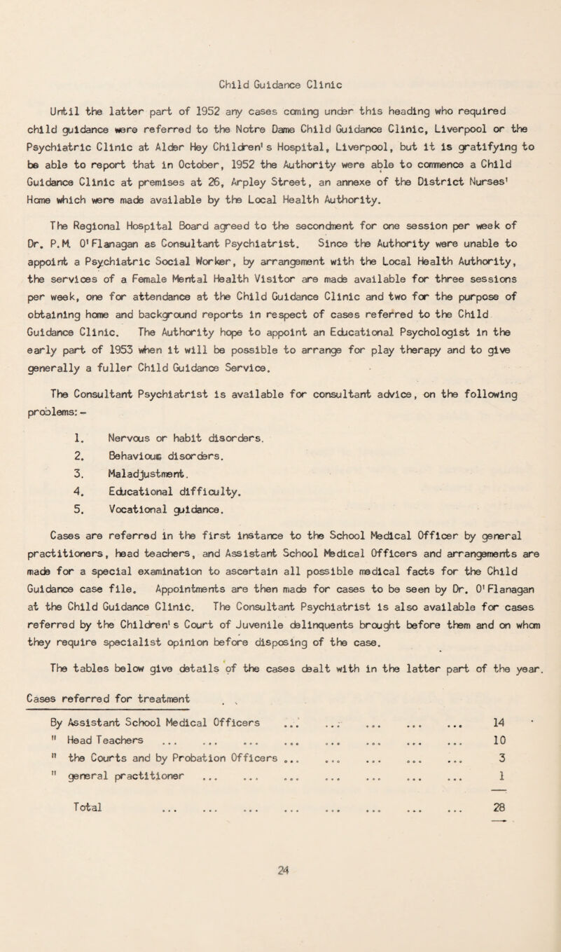 Child Guidance Clinic Until the latter part of 1952 any cases coming under this heading who required child guidance were referred to the Notre Dame Child Guidance Clinic, Liverpool or the Psychiatric Clinic at Alder Hey Children's Hospital, Liverpool, but it is gratifying to be able to report that in October, 1952 the Authority were able to commence a Child Guidance Clinic at premises at 26, Arpley Street, an annexe of the District Nurses' Home which were made available by the Local Health Authority. The Regional Hospital Board agreed to the secondment for one session per week of Dr. P. K O'Flanagan as Consultant Psychiatrist. Since the Authority were unable to appoint a Psychiatric Social Worker, by arrangement with the Local Health Authority, the services of a Female Mental Health Visitor are mads available for three sessions per week, one for attendance at the Child Guidance Clinic and two for the purpose of obtaining home and background reports in respect of cases referred to the Child Guidance Clinic. The Authority hope to appoint an Educational Psychologist in the early part of 1953 when it will be possible to arrange for play therapy and to give generally a fuller Child Guidance Service. The Consultant Psychiatrist is available for consultant advice, on the following problems: - 1. Nervous or habit disorders. 2. Behaviour, disorders. 3. Maladjustment. 4. Educational difficulty. 5. Vocational guidance. Cases are referred in the first instance to the School Medical Officer by general practitioners, head teachers, and Assistant School Medical Officers and arrangements are made for a special examination to ascertain all possible medical facts for the Child Guidance case file. Appointments are then made for cases to be seen by Dr. O'Flanagan at the Child Guidance Clinic. The Consultant Psychiatrist is also available for cases referred by the Children's Court of Juvenile delinquents brought before them and on whan they require specialist opinion before disposing of the case. 4 The tables below give details of the cases dealt with in the latter part of the year. Cases referred for treatment . , By Assistant School Medical Officers ... ... ... ... ... 14  Head Teachers ... ... ... ... ... ... ... ... 10  the Courts and by Probation Officers ... ... ... ... ... 3  general practitioner ... ... ... ... ... ... ... 1 T ot al 28