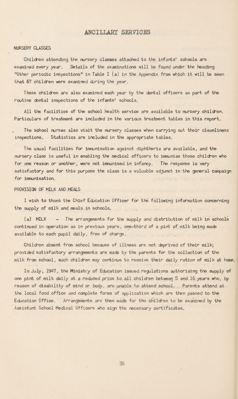 MCILLARI SERVICES NURSERY CLASSES Children attending the nursery classes attached to the infants’ schools are examined every year. Details of the examinations will be found under the heading ’’Other periodic inspections” in Table I (a) in the Appendix from which it will be seen that 67 children were examined daring the year. These children are also examined each year by the dental officers as part of the routine dental inspections of the infants’ schools. All the facilities of the school health service are available to nursery children. Particulars of treatment are included in the various treatment tables in this report. The school nurses also visit the nursery classes when carrying out their cleanliness inspections. Statistics are inducted in the appropriate tables. The usual facilities for immunisation against diphtheria are available, and the nursery class is useful in enabling the medical officers to immunise those children who for one reason or another, were not immunised in infancy. The response is very satisfactory and for this purpose the class is a valuable adjunct in the general campaign for immunisation. PROVISION OF MILK AND MEALS I wish to thank the Chief Education Officer for the following information concerning the supply of milk and meals in schools, , (a) MILK - The arrangements for the supply and distribution of milk in schools continued in operation as in previous years, one-third of a pint of milk being made available to each pupil daily, free of charge. Children absent from school because of illness are not deprived of their milk; provided satisfactory arrangements are mads by the parents for the collection of the milk from school, such children may continue to receive their daily ration of milk at home. In July, 1947, the Ministry of Education issued regulations authorising the supply of one pint of milk daily at a redbced price to. all children between 5 and 16.years who, by reason of disability of mind or body,.are -unable to attend school, , Parents attend at the local food office and complete forms of application which are then passed to the Education Office, Arrangements are then made for the children to be examined by the Assistant School Medical Officers who sign the necessary certificates.