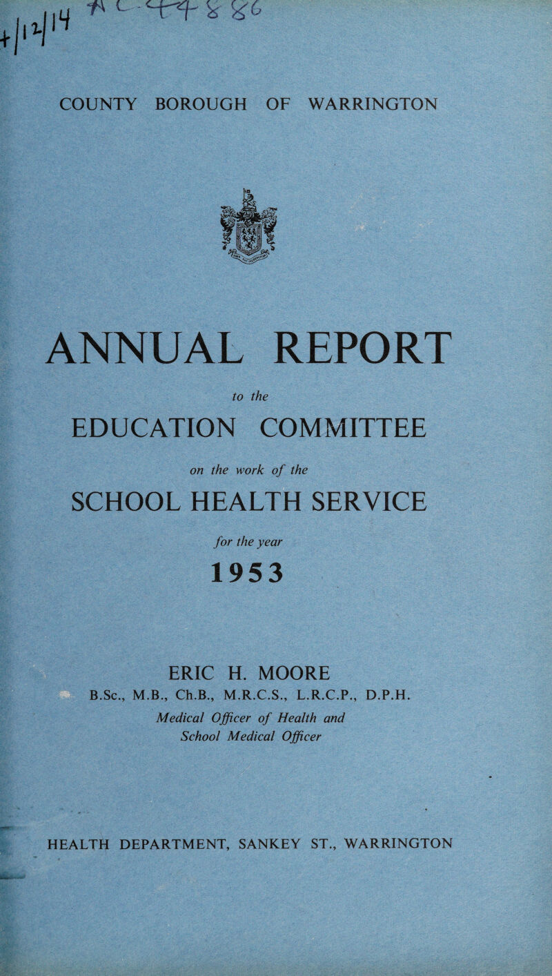 •I14 ** c £ ^6 COUNTY BOROUGH OF WARRINGTON ANNUAL REPORT to the EDUCATION COMMITTEE on the work of the SCHOOL HEALTH SERVICE for the year 1953 ERIC H. MOORE B.Sc., M.B., Ch.B., M.R.C.S., L.R.C.P., D.P.H. Medical Officer of Health and School Medical Officer