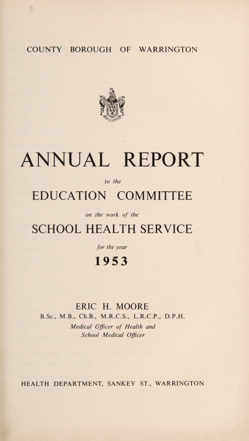 ANNUAL REPORT to the EDUCATION COMMITTEE on the work of the SCHOOL HEALTH SERVICE for the year 1953 ERIC H. MOORE B.Sc., M.B., Ch.B., M.R.C.S., L.R.C.P., D.P.H. Medical Officer of Health and School Medical Officer