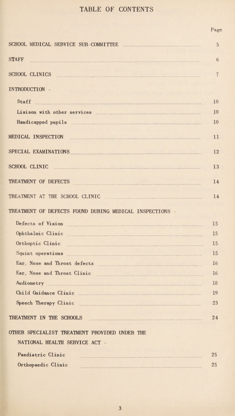 TABLE OF CONTENTS SCHOOL MEDICAL SERVICE SUB COMMITTEE STAFF SCHOOL CLINICS INTRODUCTION Staff Liaison with other services Handicapped pupils . MEDICAL INSPECTION SPECIAL EXAMINATIONS SCHOOL CLINIC TREATMENT OF DEFECTS TREATMENT AT THE SCHOOL CLINIC TREATMENT OF DEFECTS FOUND DURING MEDICAL INSPECTIONS Defects of Vision .. Ophthalmic Clinic .... Orthoptic Clinic Squint operations . .......... Ears Nose and Throat defects Ear3 Nose and Throat Clinic Audiometry ...... Child Guidance Clinic . Speech Therapy Clinic TREATMENT IN THE SCHOOLS OTHER SPECIALIST TREATMENT PROVIDED UNDER THE NATIONAL HEALTH SERVICE ACT - Paediatric Clinic Orthopaedic Clinic Page 5 6 7 10 10 10 11 12 13 14 14 15 15 15 15 16 16 18 19 23 24 25 25