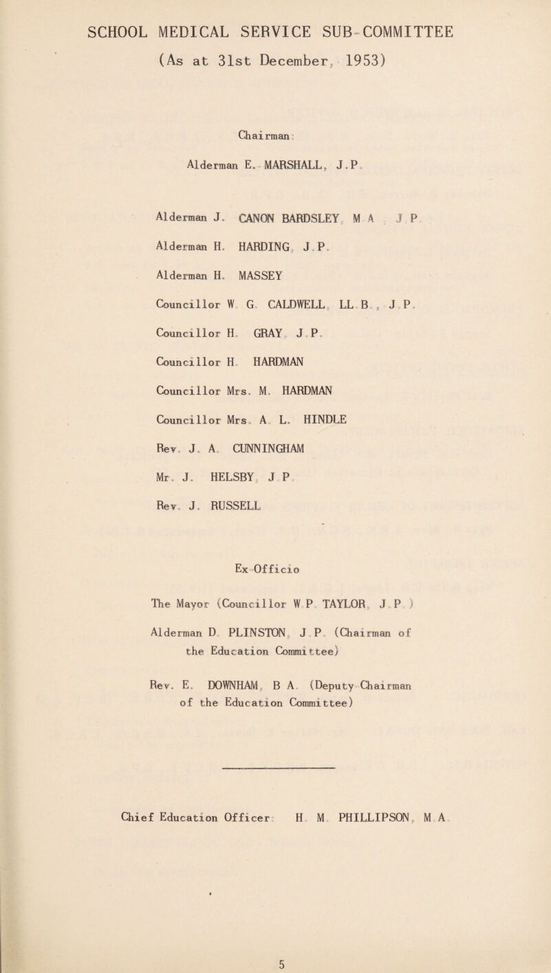 SCHOOL MEDICAL SERVICE SUB-COMMITTEE (As at 31st December* 1953) Chairman Alderman E. MARSHALL, J . Pa Alderman J. CANON BARDSLEY, M A J P Alderman H. HARDING, J.P* Alderman H. MASSEY Councillor W G, CALDWELL*, LL B g J,P, Councillor H GRAY J P Councillor H HARDMAN Councillor Mrs, M, HARDMAN Councillor Mrs, A, L. HINDLE Rev, J A CUNNINGHAM Mr. J, HELSBY, J P Rev, J, RUSSELL Ex-Officio The Mayor (Councillor W P, TAYLOR, J,P„) Alderman D PLINSTON, J P (Chairman of the Education Committee) Rev. E, DOWNHAM B A, (Deputy Chairman of the Education Committee) Chief Education Officers H M PHILLIPSON, M A