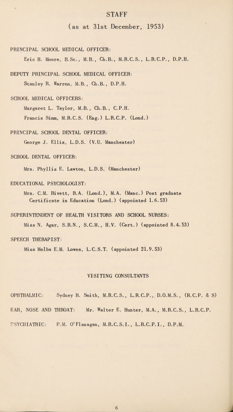 STAFF (as at 31st December, 1953) PRINCIPAL SCHOOL MEDICAL OFFICER: Eric H. Moore, B.Sc., M.B., Ch.B., M.R.C.S., L.R.C.P., D.P.H. DEPUTY PRINCIPAL SCHOOL MEDICAL OFFICER: Stanley R. Warren, M„B., Ch.B., D.P.H. SCHOOL MEDICAL OFFICERS: Margaret L. Taylor, M.B., Ch.B., C.P.H. Francis Simm, M.R.C.S. (Eng.) L.R.C.P. (Lond.) PRINCIPAL SCHOOL DENTAL OFFICER: George J. Ellis, L.D.S. (V.U. Manchester) SCHOOL DENTAL OFFICER: Mrs. Phyllis E. Lawton, L.D.S. (Manchester) EDUCATIONAL PSYCHOLOGIST: Mrs. C.M. Rivett, B.A. (Lond.), M.A. (Mane.) Post graduate Certificate in Education (Lond.) (appointed 1.6.53) SUPERINTENDENT OF HEALTH VISITORS AND SCHOOL NURSES: Miss N. Agar, S.R.N., S.C.M., H.V. (Cert.) (appointed 8.4.53) SPEECH THERAPIST: Miss Melba E.M. Lowes, L.C.S.T. (appointed 21.9.53) VISITING CONSULTANTS OPHTHALMIC: Sydney B. Smith, M.R.C.S,, L.R.C.P., D.O.M.S., (R.C.P. & S) EAR, NOSE AND THROAT: Mr. Walter E. Hunter, M.A. , M.R.C.S., L.R.C.P. PSYCHIATRIC: P.M. O’Flanagan, M.R.C.S.I., L.R.C.P.I., D.P.M.