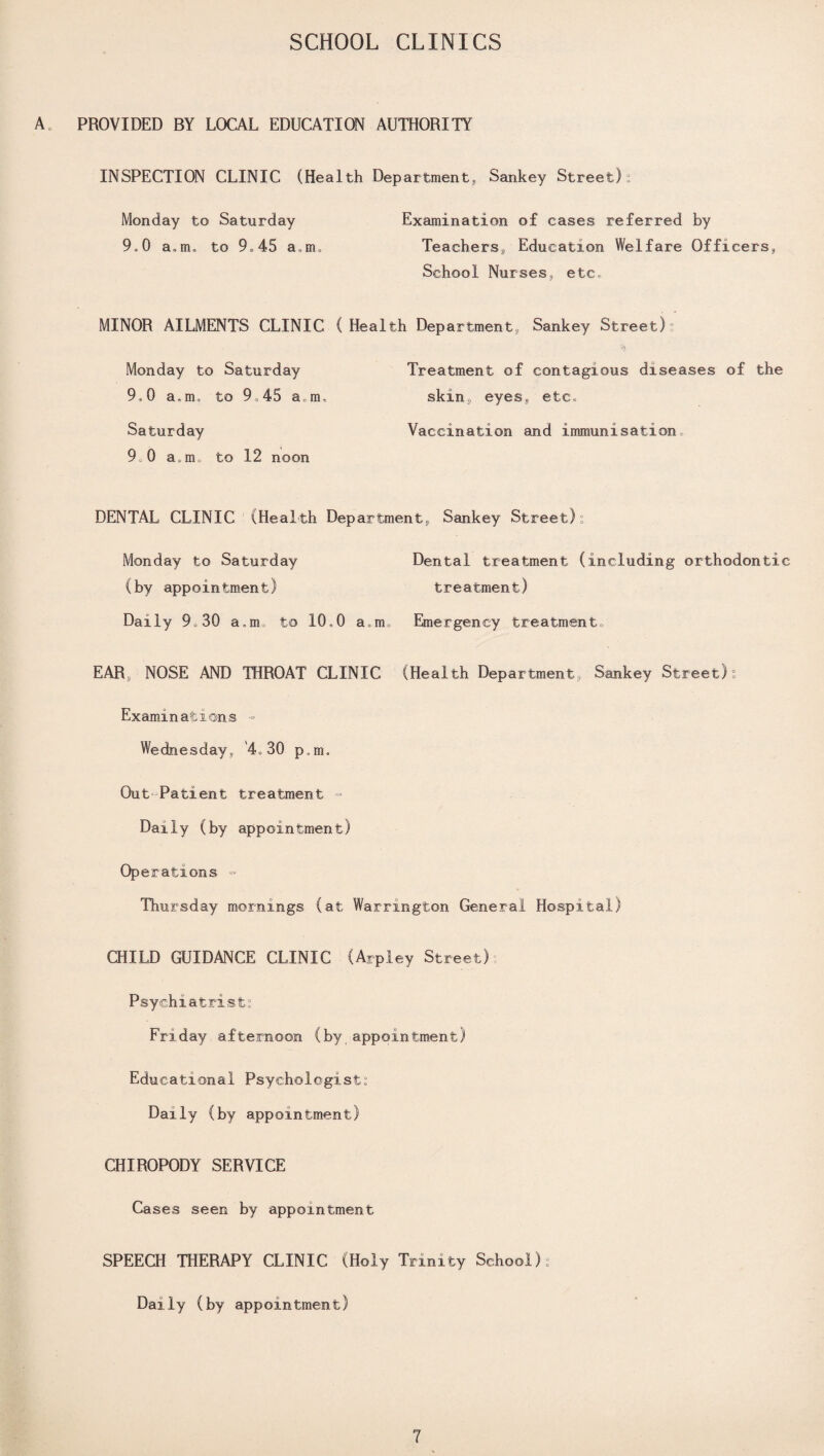 A PROVIDED BY LOCAL EDUCATION AUTHORITY INSPECTION CLINIC (Health Department Sankey Street) i Monday to Saturday Examination of cases referred by 9.0 a„m. to 9.45 a.m. Teachers, Education Welfare Officers, School Nurses, etc. MINOR AILMENTS CLINIC (Health Department, Sankey Street) ° % Monday to Saturday Treatment of contagious diseases of the 9.0 a.m. to 9.45 a,m, skin, eyes, etc. Saturday Vaccination and immunisation. 9.0 a,m„ to 12 noon DENTAL CLINIC (Health Department, Sankey Street) ° Monday to Saturday Dental treatment (including orthodontic (by appointment) treatment) Daily 9.30 a,mu to 10,0 a.n. Emergency treatment, EAR, NOSE AND THROAT CLINIC (Health Department, Sankey Street) ° Examinations = Wednesday, 4.30 p0m. Out Patient treatment •= Daily (by appointment) Operations ■= Thursday mornings (at Warrington General Hospital) CHILD GUIDANCE CLINIC (Arpley Street) Psychiatrist. Friday afternoon (by,appointment) Educational Psychologist’ Daily (by appointment) CHIROPODY SERVICE Cases seen by appointment SPEECH THERAPY CLINIC (Holy Trinity School).’ Daily (by appointment)