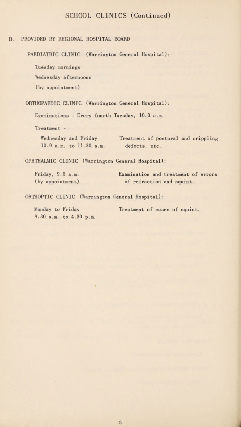 SCHOOL CLINICS (Continued) B. PROVIDED BY REGIONAL HOSPITAL BOARD PAEDIATRIC CLINIC (Warrington General Hospital): Tuesday mornings Wednesday afternoons (by appointment) ORTHOPAEDIC CLINIC (Warrington General Hospital): Examinations - Every fourth Tuesday, l(h 0 a.rm Treatment = Wednesday and Friday Treatment of postural and crippling 10.0 a. m» to 1L 30 a.m. defects, etc* OPHTHALMIC CLINIC (Warrington General Hospital): Friday, 9*0 aim (by appointment) Examination and treatment of errors of refraction and squint. ORTHOPTIC CLINIC (Warrington General Hospital): Monday to Friday 9.30 a,m<, to 4»30 p.m. Treatment of cases of squint. 8 .